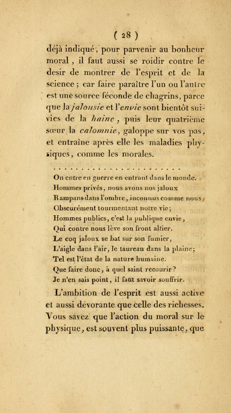 déjà indiqué, pour parvenir au bonheur moral , il faut aussi se roidir contre le désir de montrer de l'esprit et de la science ; car faire paraître l'un ou l'autre est une source féconde de chagrins, parce que Ja jalousie et Xerwie sont bientôt sui- vies de la haine , puis leur quatrième sœur la calomnie, galoppe sur vos pas, et entraîne après elle les maladies phy- siques, comme les morales. On entre en guerre en entrant dons le monde. Hommes privés, nous avons nos jaloux Rampans dans l'ombre, inconnus comme nous; Obscurément tourmentant notre vie; Hommes publics, c'est la publique envie, Oui contre nous lève son front altier. Le coq jaloux, se bat sur son fumier, L'aigle dans l'air, le taureau dans la plaine; Tel est l'état de la nature bumaine. Que faire donc, à quel saint recourir? Je n'en sais point, il fattt savoir souffrir. L'ambition de l'esprit est aussi active et aussi dévorante que celle des richesses. Vous savez que l'action du moral sur le physique, est souvent plus puissante, que