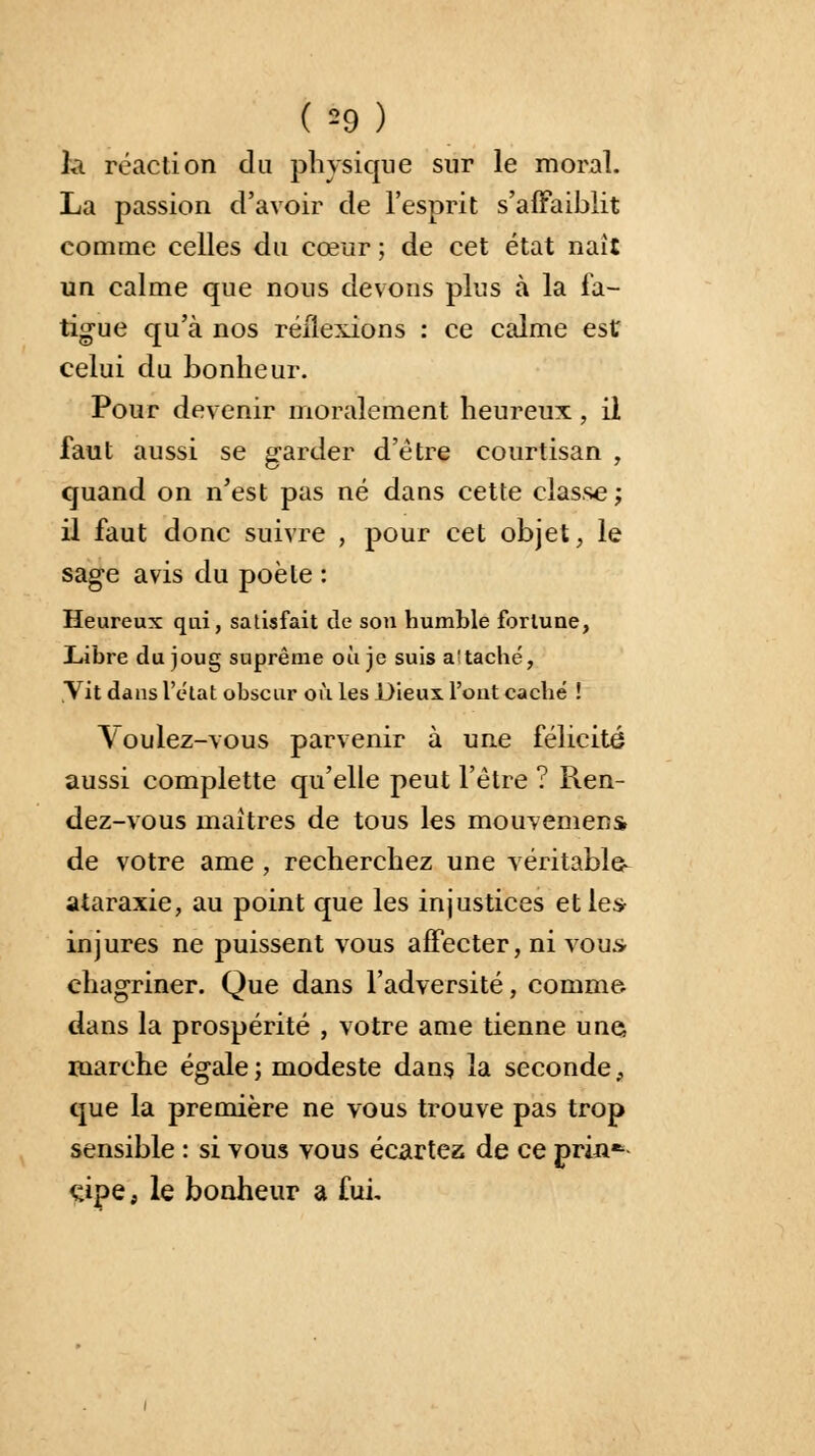 ( *9) ht réaction du physique sur le moral. La passion d'avoir de l'esprit s'affaiblit comme celles du cœur ; de cet état naît un calme que nous devons plus à la fa- tigue qu'à nos réflexions : ce calme est celui du bonheur. Pour devenir moralement heureux • il faut aussi se garder d'être courtisan , quand on n'est pas né dans cette classe; il faut donc suivre , pour cet objet, le sage avis du poète : Heureux qui, satisfait de sou humble fortune, Libre du joug suprême où je suis a'taché, Vit dans l'état obscur où les Dieux Tout caché ! Voulez-vous parvenir à une félicité aussi complette qu'elle peut l'être ? Ren- dez-vous maîtres de tous les mouvemens de votre ame , recherchez une véritable- ataraxie, au point que les injustices et le* injures ne puissent vous affecter, ni vous* chagriner. Que dans l'adversité, comme dans la prospérité , votre ame tienne une, marche égale ; modeste dans la seconde, que la première ne vous trouve pas trop sensible : si vous vous écartez de ce prin*- çipe, le bonheur a fui.