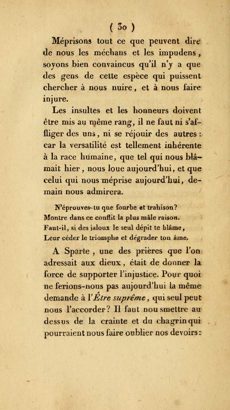 Méprisons tout ce que peuvent dire de nous les méchans et les impudens, soyons bien convaincus qu'il n'y a que des gens de cette espèce qui puissent chercher à nous nuire, et à nous faire injure. Les insultes et les honneurs doivent être mis au même rang, il ne faut ni s'af- fliger des uns, ni se réjouir des autres : car la versatilité est tellement inhérente à la race humaine, que tel qui nous blâ- mait hier, nous loue aujourd'hui, et que celui qui nous méprise aujourd'hui, de- main nous admirera. N'éprouves-tu que fourbe et trahison? Montre dans ce conflit la plus mâle raison. Faut-il, si des jaloux le seul dépit te blâme, Leur céder le triomphe et dégrader ton aine. A Sparte , une des prières que l'on adressait aux dieux, était de donner la force de supporter l'injustice. Pour quoi ne ferions-nous pas aujourd'hui la même demande à Y Etre suprême, qui seul peu t nous l'accorder? Il faut nousmettre au dessus de la crainte et du chagrin qui pourraient nous faire oublier nos devoirs :