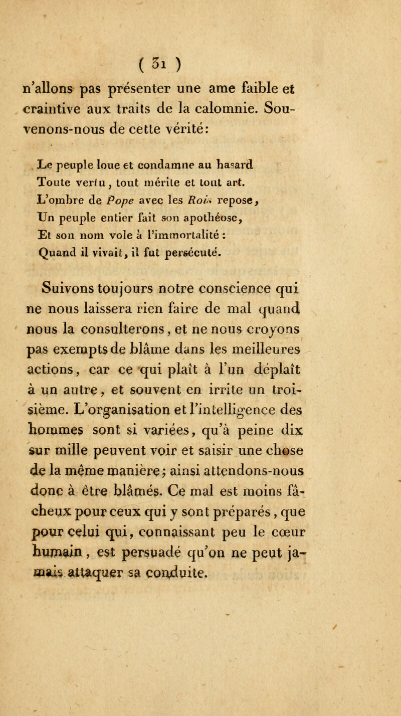 (Si ) n'allons pas présenter une ame faible et craintive aux traits de la calomnie. Sou- venons-nous de cette vérité: Le peuple loue et condamne au hasard Toute ver(u, tout mérite et tout art. L'ombre de Pope avec les Roi* repose, Un peuple entier fait son apothéose, Et son nom vole à l'immortalité : Quand il vivait, il fut persécuté. Suivons toujours notre conscience qui ne nous laissera rien faire de mal quand nous la consulterons, et ne nous croyons pas exempts de blâme dans les meilleures actions, car ce qui plaît à l'un déplaît à un autre, et souvent en irrite un troi- sième. L'organisation et l'intelligence des hommes sont si variées, qu'à peine dix sur mille peuvent voir et saisir une chose de la même manière ; ainsi attendons-nous donc à être blâmés. Ce mal est moins fâ- cheux pour ceux qui y sont préparés, que pour celui qui, connaissant peu le cœur humain, est persuadé qu'on ne peut ja- mais attaquer sa conduite.