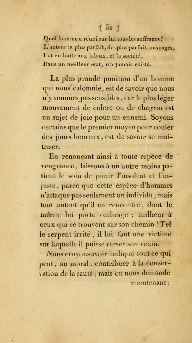 [» ) Quel homme a réuni sur lui tous les suffrages? L auteur le plus parfait, des plus parfaits ouvrages, Fut eu bulle aux jaloux, et la société , Dans un meilleur état, n'a jamais existé. La plus grande punition d'un homme cpii nous calomnie, est de savoir que nous n'y sommes pas sensibles, car le plus léger mouvement de colère ou de chagrin est un sujet de joie pour un ennemi. Soyons certains que le premier moyen pour couler des jours heureux, est de savoir se maî- triser. En renonçant ainsi à toute espèce de vengeance, laissons à un autre moins pa- tient le soin de punir l'insolent et l'in- juste, parce que cette espèce d'hommes n'attaque pas seulement un individu , mais tout autant qu'il en renecnïre, dont le mérite lui porte ombrage : malheur à ceux qui se trouvent sur son chemin ! Tel Je serpent irrité , il lui faut une victime sur laquelle il puisse verser son venin. Nous croyons avoir indiqué tout ce qui peut, au moral, contribuer à la conser- vation de la santé ; mais on nous demande maintenant :