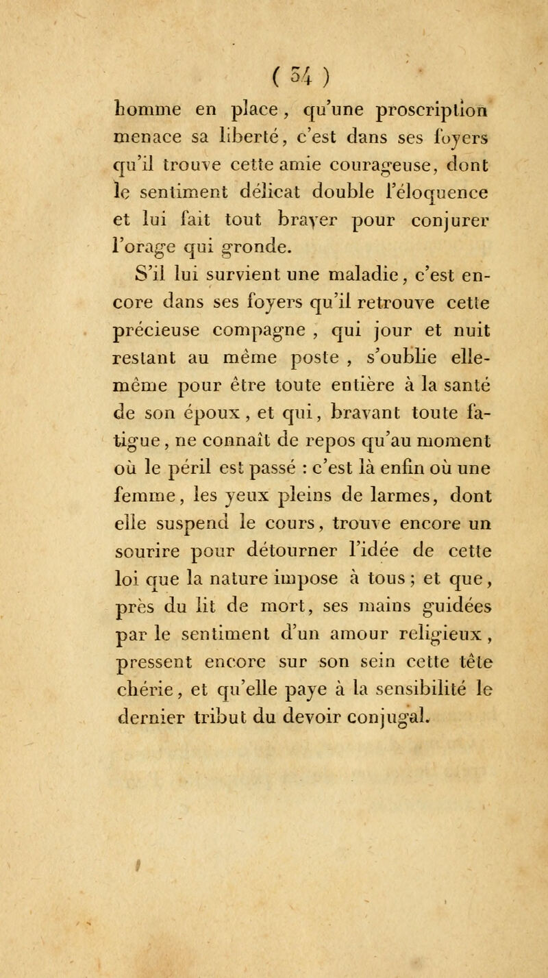 homme en place, qu'une proscription menace sa liberté, c'est dans ses loyers qu'il trouve cette amie courageuse, dont le sentiment délicat double l'éloquence et lui fait tout brayer pour conjurer l'orage qui gronde. S'il lui survient une maladie, c'est en- core dans ses foyers qu'il retrouve cette précieuse compagne , qui jour et nuit restant au même poste , s'oublie elle- même pour être toute entière à la santé de son époux, et qui, bravant toute fa- tigue , ne connaît de repos qu'au moment où le péril est passé : c'est là enfin où une femme, les yeux pleins de larmes, dont elle suspend le cours, trouve encore un sourire pour détourner l'idée de cette loi crue la nature impose à tous ; et que, près du lit de mort, ses mains guidées par le sentiment d'un amour religieux , pressent encore sur son sein cette tête chérie, et qu'elle paye à la sensibilité le dernier tribut du devoir conjugal.