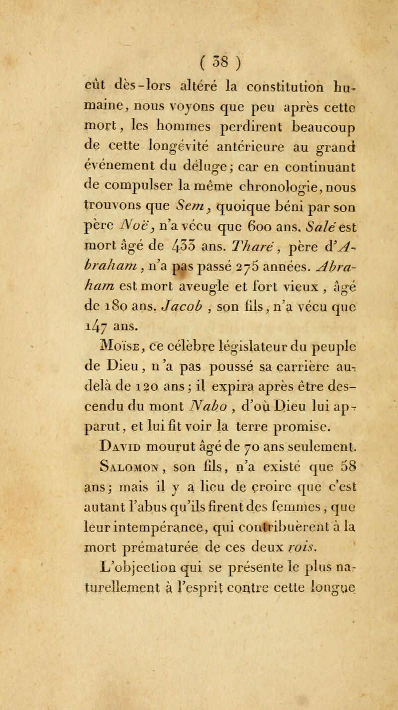 eût dès-lors altéré la constitution hu- maine, nous voyons que peu après cette mort, les hommes perdirent beaucoup de cette longévité antérieure au grand événement du déluge; car en continuant de compulser la même chronologie, nous trouvons que Sem, quoique béni par son père Noë, n'a vécu que 600 ans. Salé est mort âgé de 453 ans. Tharé, père d'A- braham , n'a pas passé 2j5 années. Abra- ham est mort aveugle et fort vieux , âgé de 180 ans. Jacob , son fils, n'a vécu que 1^7 ans. Moïse, ce célèbre législateur du peuple de Dieu, n 'a pas poussé sa carrière au-: delà de 120 ans ; il expira après être des- cendu du mont Nabo , d'où Dieu lui ap- parut, et lui fit voir la terre promise. David mourut âgé de 70 ans seulement. Salomon , son fils, n'a existé que 58 ans; mais il y a lieu de croire que c'est autant l'abus qu'ils firent des femmes, que leur intempérance, qui contribuèrent à la mort prématurée de ces deux rois. L'objection qui se présente le plus na- turellement à l'esprit contre celte longue