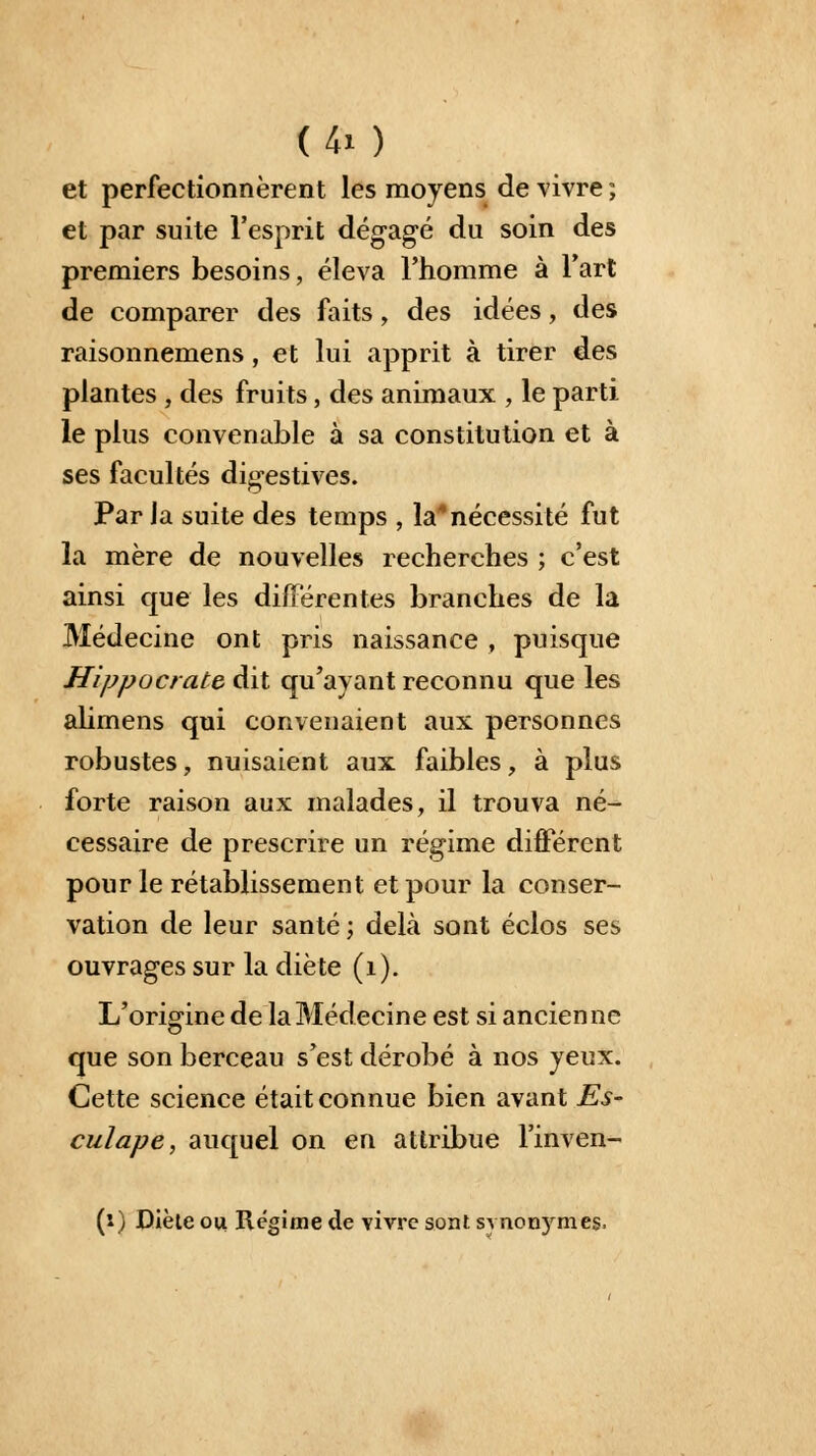 (40 et perfectionnèrent les moyens de vivre ; et par suite l'esprit dégagé du soin des premiers besoins, éleva l'homme à l'art de comparer des faits, des idées, des raisonnemens, et lui apprit à tirer des plantes, des fruits, des animaux , le parti le plus convenable à sa constitution et à ses facultés digestives. Parla suite des temps , la4nécessité fut la mère de nouvelles recherches ; c'est ainsi que les différentes branches de la Médecine ont pris naissance , puisque Hippocrate dit qu'ayant reconnu que les alimens qui convenaient aux personnes robustes, nuisaient aux faibles, à plus forte raison aux malades, il trouva né- cessaire de prescrire un régime différent pour le rétablissement et pour la conser- vation de leur santé ; delà sont éclos ses ouvrages sur la diète (1). L'origine de la Médecine est si ancienne que son berceau s'est dérobé à nos yeux. Cette science était connue bien avant Es- culape, auquel on en attribue l'inven- (i) Diète ou Régime de vivre sont synonymes.
