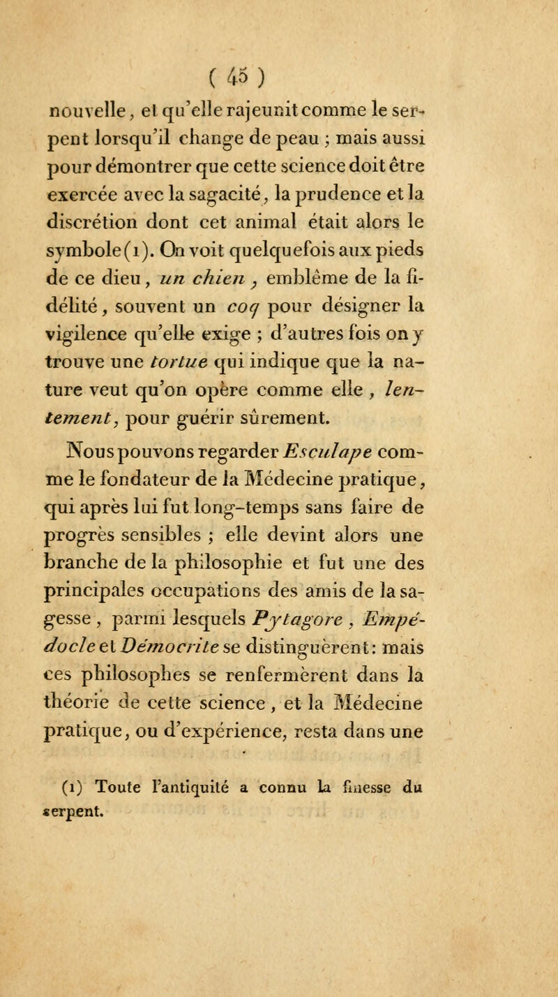 nouvelle, el qu'elle rajeunit comme le ser- pent lorsqu'il change de peau ; mais aussi pour démontrer que cette science doit être exercée avec la sagacité, la prudence et la discrétion dont cet animal était alors le symbole(1). On voit quelquefois aux pieds de ce dieu , un chien , emblème de la fi- délité, souvent un coq pour désigner la vigilence qu'elle exige ; d'autres fois on y trouve une tortue qui indique que la na- ture veut qu'on opère comme elle , len- tement, pour guérir sûrement. Nous pouvons regarder Esculape com- me le fondateur de la Médecine pratique, qui après lui fut long-temps sans faire de progrès sensibles ; elle devint alors une branche de la philosophie et fut une des principales occupations des amis de la sa- gesse , parmi lesquels Pjtagore , Etnpé- docleel Vémocritese distinguèrent: mais ces philosophes se renfermèrent dans la théorie de cette science, et la Médecine pratique, ou d'expérience, resta dans une (1) Toute l'antiquité a connu la finesse du serpent.