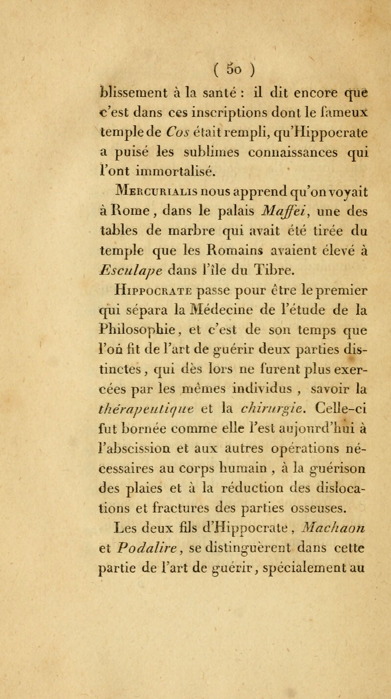 (So ) blissement à la santé : il dit encore que c'est dans ces inscriptions dont le fameux temple de Cos était rempli, qu'Hippocrate a puisé les sublimes connaissances qui l'ont immortalisé. Mercurialis nous apprend qu'on voyait à Rome, dans le palais Maffei, une des tables de marbre qui avait été tirée du temple que les Romains avaient élevé à Esculape dans l'île du Tibre. Hippocrate passe pour être le premier qui sépara la Médecine de l'étude de la Philosophie, et c'est de son temps que l'on fit de l'art de guérir deux parties dis- tinctes , qui dès lors ne furent plus exer- cées par les mêmes individus , savoir la thérapeutique et la chirurgie. Celle-ci fut bornée comme elle l'est aujourd'hui à l'abscission et aux autres opérations né- cessaires au corps humain , à la g-uérison des plaies et à la réduction des disloca- tions et fractures des parties osseuses. Les deux fils d'Hippocrate, Machaon et Podalire, se distinguèrent dans cette partie de l'art de guérir, spécialement au