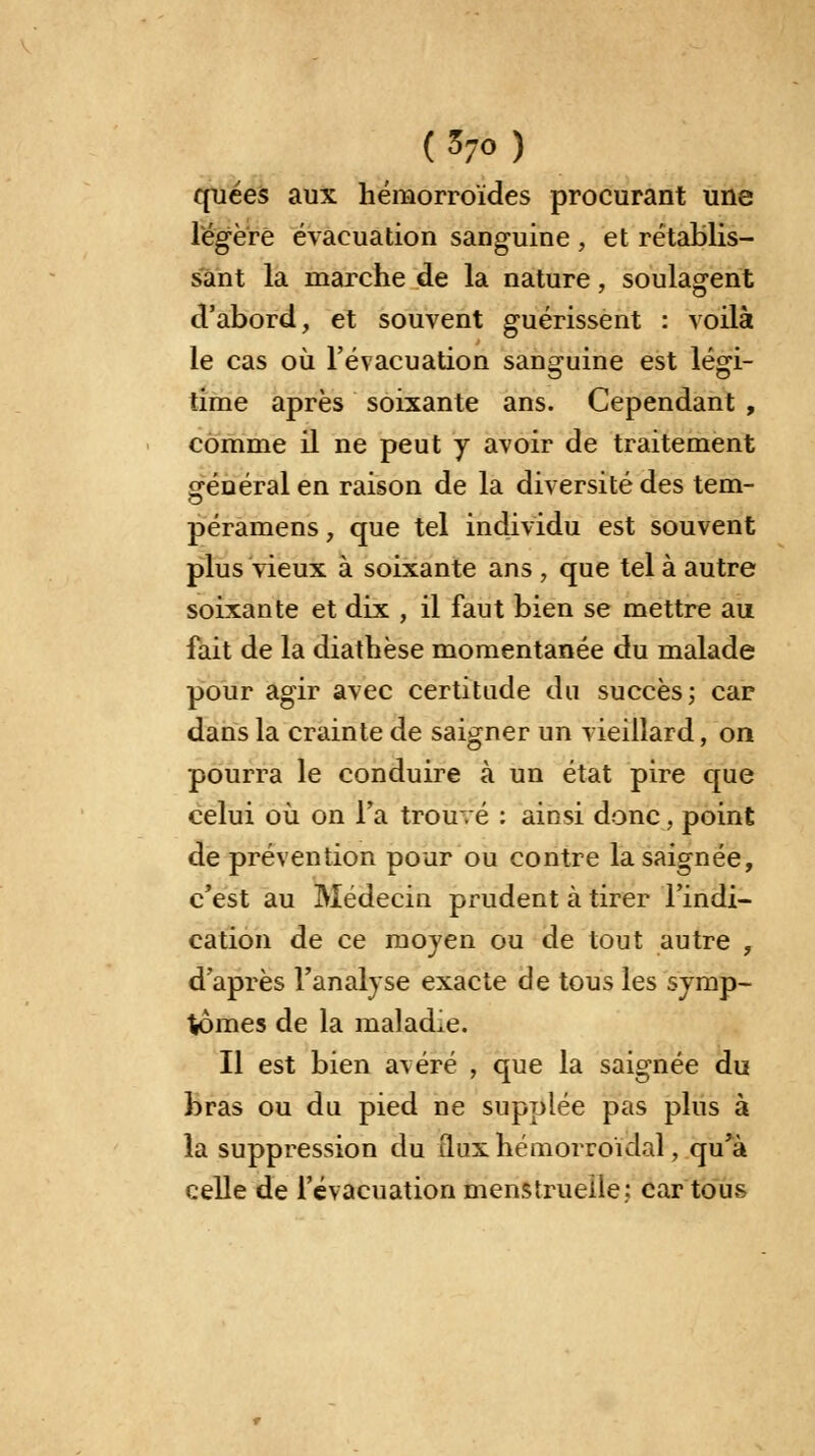 quées aux hémorroïdes procurant une légère évacuation sanguine , et rétablis- sant la marche de la nature, soulagent d'abord, et souvent guérissent : voilà le cas où l'évacuation sanguine est légi- time après soixante ans. Cependant , comme il ne peut y avoir de traitement général en raison de la diversité des tem- péramens, que tel individu est souvent plus vieux à soixante ans , que tel à autre soixante et dix , il faut bien se mettre au fait de la diathèse momentanée du malade pour agir avec certitude du succès; car dans la crainte de saigner un vieillard, on pourra le conduire à un état pire que celui où on l'a trouvé : ainsi donc, point de prévention pour ou contre la saignée, c'est au Médecin prudent à tirer l'indi- cation de ce moyen ou de tout autre , d'après l'analyse exacte de tous les symp- tômes de la maladie. Il est bien avéré , que la saignée du bras ou du pied ne supplée pas plus à la suppression du îluxhémorroklal, qu'à celle de l'évacuation menstruelle : car tous