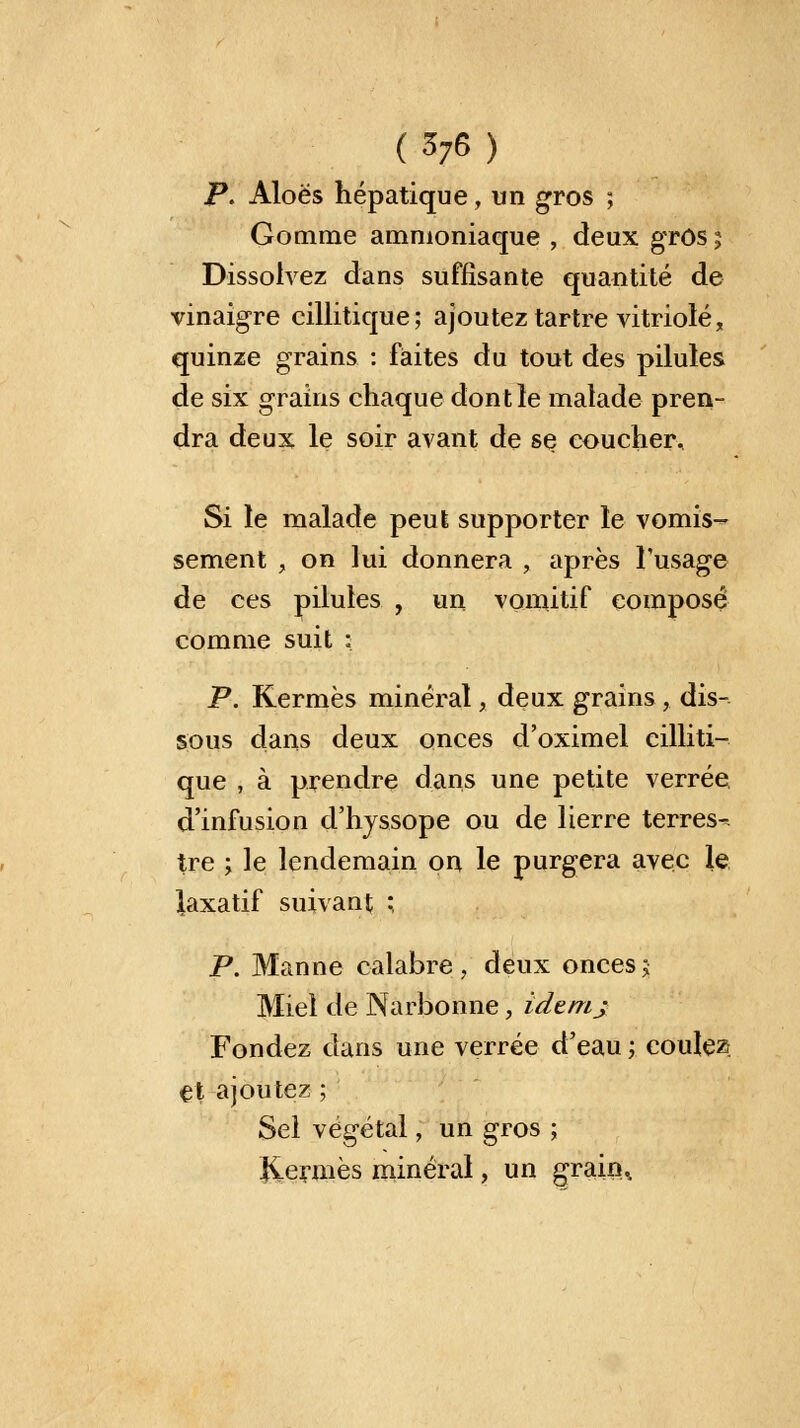 P. Aloës hépatique, un gros ; Gomme ammoniaque , deux gros ; Dissolvez dans suffisante quantité de vinaigre cillitique; ajoutez tartre vitriolé, quinze grains : faites du tout des pilules de six grains chaque dont le malade pren- dra deux le soir avant de se coucher. Si le malade peut supporter le vomis- sement , on lui donnera , après l'usage de ces pilules , un vomitif composé comme suit : P. Kermès minéral, deux grains ,. dis- sous dans deux onces d'oximel cilliti- que , à prendre dans une petite verrée. d'infusion d'hyssope ou de lierre terres- tre ; le lendemain on le purgera avec le laxatif suivant ; P. Manne calabre , deux onces j Miel de Narbonne, idemj Fondez dans une verrée d'eau ; coulez et ajoutez ; Sel végétal, un gros ; Jiermès minéral, un grain^