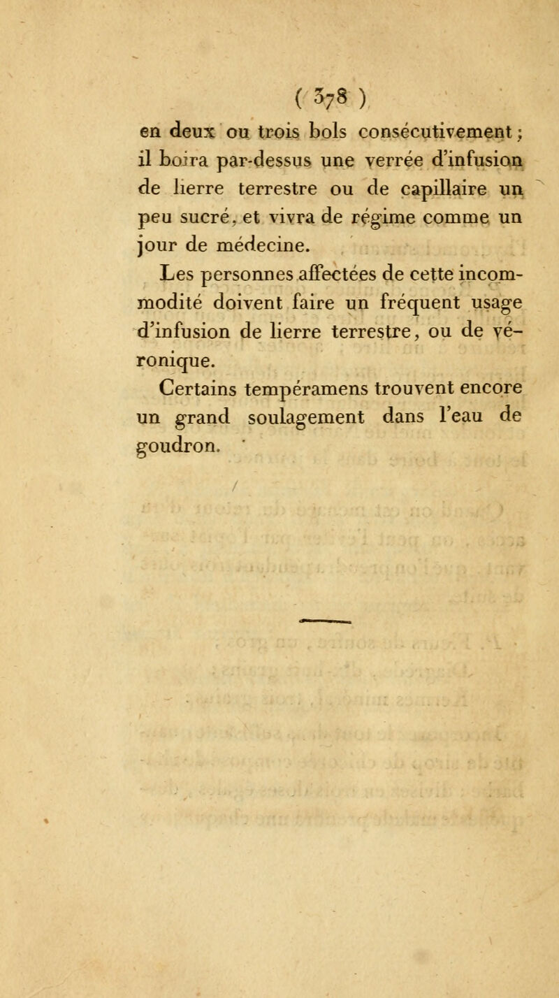 en deux ou trois bols consécutivement ; il boira par-dessus une verrée d'infusion de lierre terrestre ou de capillaire un peu sucré, et vivra de régime comme un jour de médecine. Les personnes affectées de cette incom- modité doivent faire un fréquent usage d'infusion de lierre terrestre, ou de vé- ronique. Certains tempéramens trouvent encore un grand soulagement dans l'eau de goudron.