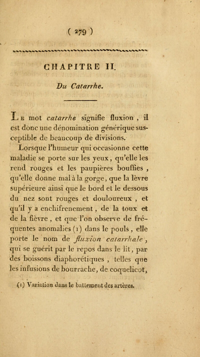 ( 279 ) CHAPITRE II. Du Catarrhe. i.%^s+*+-^**- JL e mot catarrhe signifie fluxion , il est donc une dénomination générique sus- ceptible de beaucoup de divisions. Lorsque l'humeur qui occasionne cette maladie se porte sur les jeux, qu'elle les rend rouges et les paupières bouffies , qu'elle donne mal à la gorge, que la lèvre supérieure ainsi que le bord et le dessous du nez sont rouges et douloureux , et qu'il j a enchifrenement, de la toux et de la fièvre , et que l'on observe de fré- quentes anomalies (1) dans le pouls , elle porte le nom de fluxion catarrhah , qui se guérit par le repos dans le lit, par des boissons diaphorétiques , telles que les infusions de bourrache, de coquelicot, («) Variation dans le battement des artères.