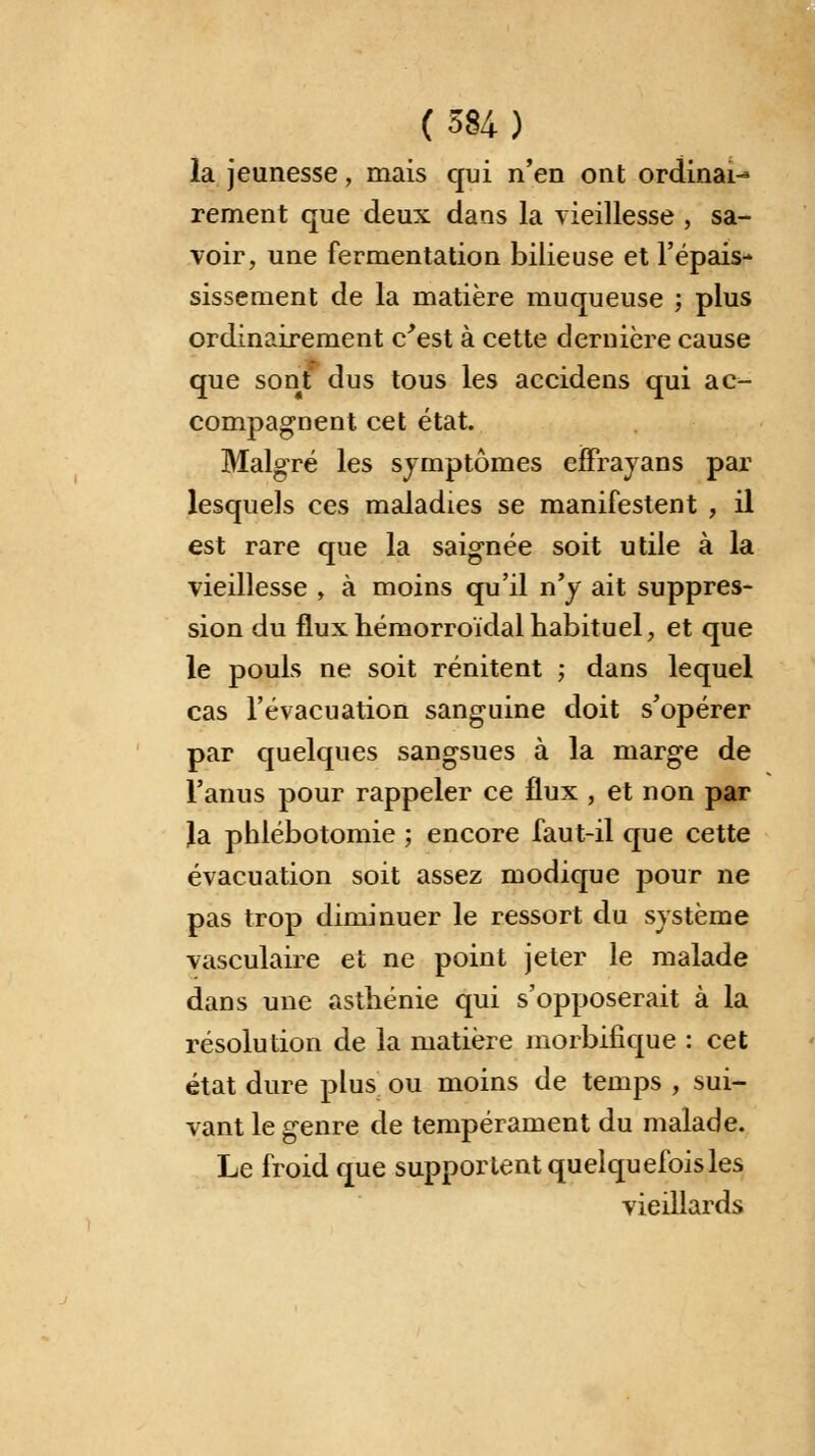 la jeunesse, mais qui n'en ont ordinai-* rement que deux dans la vieillesse , sa- voir, une fermentation bilieuse et l'épais- sissement de la matière muqueuse ; plus ordinairement c'est à cette dernière cause que sont dus tous les accidens qui ac- compagnent cet état. Malgré les symptômes effrayans par lesquels ces maladies se manifestent , il est rare que la saignée soit utile à la vieillesse , à moins qu'il n'y ait suppres- sion du fluxhémorroïdalhabituel, et que le pouls ne soit rénitent ; dans lequel cas l'évacuation sanguine doit s'opérer par quelques sangsues à la marge de l'anus pour rappeler ce flux , et non par la phlébotomie ; encore faut-il que cette évacuation soit assez modique pour ne pas trop diminuer le ressort du système vasculaire et ne point jeter le malade dans une asthénie qui s'opposerait à la résolution de la matière morbifique : cet état dure plus ou moins de temps , sui- vant le genre de tempérament du malade. Le froid que supportent quelquefois les vieillards