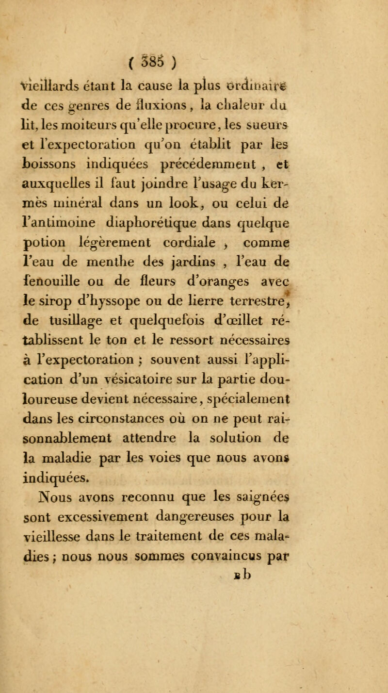 vieillards étant la cause la plus ordinaire de ces genres de fluxions, la chaleur du lit, les moiteurs qu'elle procure, les sueurs et l'expectoration qu'on établit par les boissons indiquées précédemment , et auxquelles il faut joindre l'usage du ker- mès minéral dans un look, ou celui de l'antimoine diapho ré tique dans quelque potion légèrement cordiale , comme l'eau de menthe des jardins , l'eau de fenouille ou de fleurs d'oranges avec le sirop d'hyssope ou de lierre terrestre, de tusillage et quelquefois d'œillet ré- tablissent le ton et le ressort nécessaires à l'expectoration ; souvent aussi l'appli- cation d'un vésicatoire sur la partie dou- loureuse devient nécessaire, spécialement dans les circonstances où on ne peut rai- sonnablement attendre la solution de la maladie par les voies que nous avons indiquées. Nous avons reconnu que les saignées sont excessivement dangereuses pour la vieillesse dans le traitement de ces mala- dies ; nous nous sommes convaincus par Bb