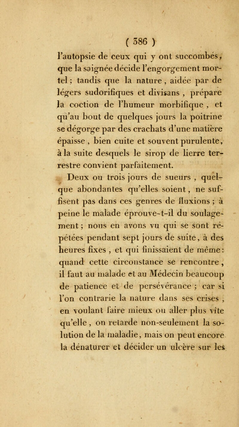 l'autopsie de ceux qui y ont succombés, que la saignée décide l'engorgement mor- tel ; tandis que la nature , aidée par de légers sudorifiques et divisans , prépare la coction de l'humeur morbifique , et qu'au bout de quelques jours la poitrine se dégorge par des crachats d'une matière épaisse , bien cuite et souvent purulente, à la suite desquels le sirop de lierre ter- restre convient parfaitement. Deux ou trois jours de sueurs , quel- que abondantes qu'elles soient, ne suf- fisent pas dans ces genres de fluxions ; à peine le malade éprouve-t-il du soulage- ment ; nous en avons vu qui se sont ré- pétées pendant sept jours de suite, à des heures fixes , et qui finissaient de même: quand cette circonstance se rencontre , il faut au malade et au Médecin beaucoup de patience et de persévérance ; car si l'on contrarie la nature dans ses crises , en voulant faire mieux ou aller plus vite qu'elle , on relarde non-seulement la so- lution de la maladie, mais on peut encore la dénaturer et décider un ulcère sur les