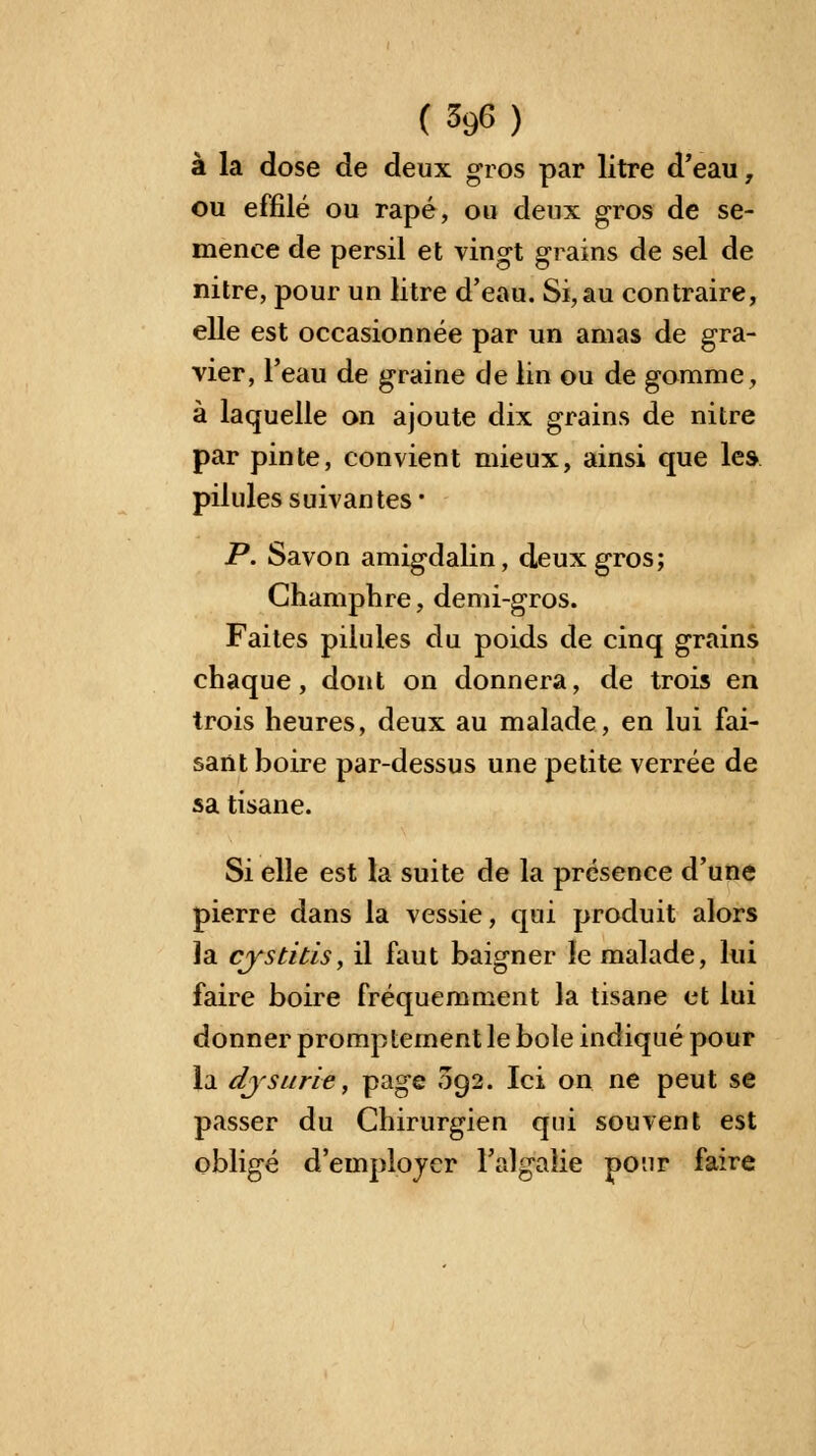 à la dose de deux gros par litre d'eau, ou effilé ou râpé, ou deux gros de se- menee de persil et vingt grains de sel de nitre, pour un litre d'eau. Si, au contraire, elle est occasionnée par un amas de gra- vier, l'eau de graine de lin ou de gomme, à laquelle on ajoute dix grains de nitre par pinte, convient mieux, ainsi que les pilules suivantes* P. Savon amigdalin, deux gros; Champhre, demi-gros. Faites pilules du poids de cinq grains chaque, dont on donnera, de trois en trois heures, deux au malade, en lui fai- sant boire par-dessus une petite verrée de sa tisane. Si elle est la suite de la présence d'une pierre dans la vessie, qui produit alors la cjrstitis, il faut baigner le malade, lui faire boire fréquemment la tisane et lui donner promptementle bole indiqué pour la dysurie, page 092. Ici on ne peut se passer du Chirurgien qui souvent est obligé d'employer l'algalie pour faire