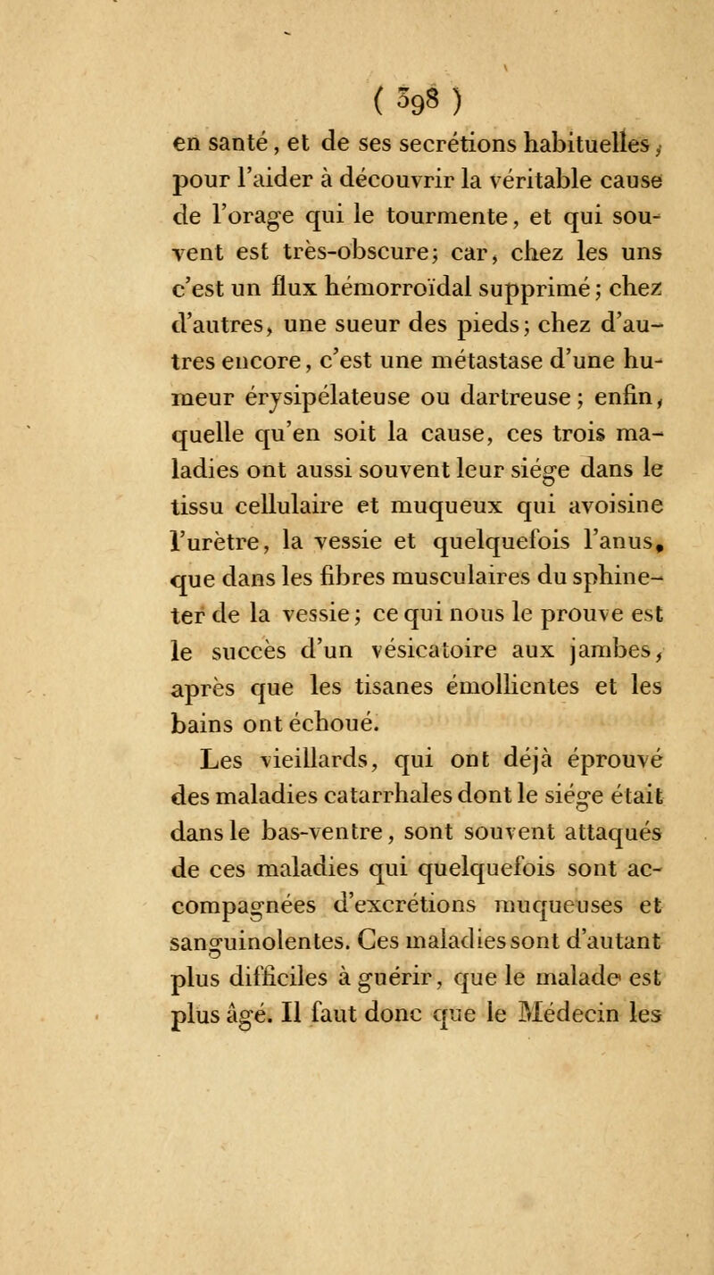 en santé, et de ses sécrétions habituelles, pour l'aider à découvrir la véritable cause de l'orage qui le tourmente, et qui sou- vent est très-obscure; car, chez les uns c'est un flux hémorroïdal supprimé ; chez d'autres, une sueur des pieds; chez d'au- tres encore, c'est une métastase d'une hu- meur érysipélateuse ou dartreuse ; enfin, quelle qu'en soit la cause, ces trois ma- ladies ont aussi souvent leur siège dans le tissu cellulaire et muqueux qui avoisine l'urètre, la vessie et quelquefois l'anus, que dans les fibres musculaires du sphine- ter de la vessie; ce qui nous le prouve est le succès d'un vésicatoire aux jambes, après que les tisanes émollientes et les bains ont échoué. Les vieillards, qui ont déjà éprouvé des maladies catarrhales dont le siège était dans le bas-ventre, sont souvent attaqués de ces maladies qui quelquefois sont ac- compagnées d'excrétions muqueuses et sanguinolentes. Ces maladies sont d'autant plus difficiles à guérir, que le malade est plus âgé. Il faut donc que le Médecin les