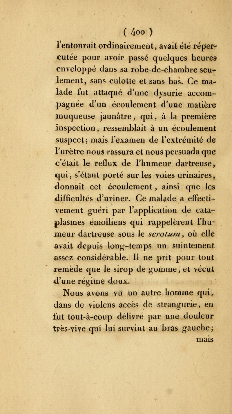 l'entourait ordinairement, avait été réper- cutée pour avoir passé quelques heures enveloppé dans sa robe-de-chambre seu- lement, sans culotte et sans bas. Ce ma- lade fut attaqué d'une dysurie accom- pagnée d'un écoulement d'une matière muqueuse jaunâtre, qui, à la première inspection, ressemblait à un écoulement suspect; mais l'examen de l'extrémité de l'urètre nous rassura et nous persuada que c'était le reflux de l'humeur dartreuse, qui, s'étant porté sur les voies urinaires, donnait cet écoulement, ainsi que les difficultés d'uriner. Ce malade a effecti- vement guéri par l'application de cata- plasmes émolliens qui rappelèrent l'hu- meur dartreuse sous le scrotum, où elle avait depuis long-temps un suintement assez considérable. Il ne prit pour tout remède que le sirop de gomme, et vécut d'une régime doux. Nous avons vu un autre homme qui, dans de violens accès de strangurie, en fut tout-à-coup délivré par une douleur très-vive qui lui survint au bras gauche; mais