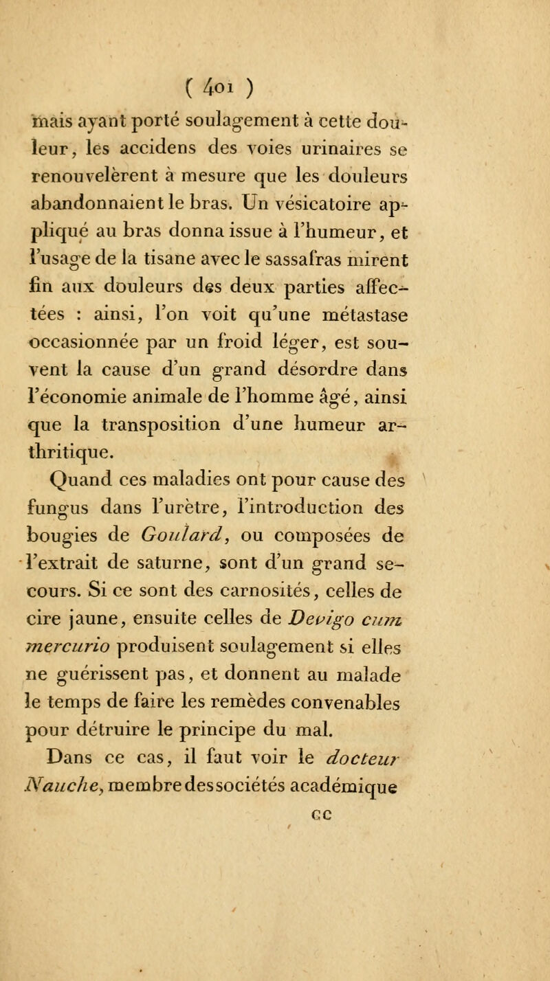 (4oi ) mais ayant porté soulagement à cette dou- leur, les accidens des voies urinaires se renouvelèrent à mesure que les douleurs abandonnaient le bras. Un vésicatoire ap^- pliqué au bras donna issue à l'humeur, et l'usage de la tisane avec le sassafras mirent fin aux douleurs des deux parties affec- tées : ainsi, l'on voit qu'une métastase occasionnée par un froid léger, est sou- vent la cause d'un grand désordre dans l'économie animale de l'homme âgé, ainsi que la transposition d'une humeur ar- thritique. Quand ces maladies ont pour cause des fung-us dans l'urètre, l'introduction des bougies de Gouîard, ou composées de l'extrait de saturne, sont d'un grand se- cours. Si ce sont des carnosités, celles de cire jaune, ensuite celles de Devigo cum, mej'curio produisent soulagement si elles ne guérissent pas, et donnent au malade le temps de faire les remèdes convenables pour détruire le principe du mal. Dans ce cas, il faut voir le docteu? Nauche, membre des sociétés académique ce