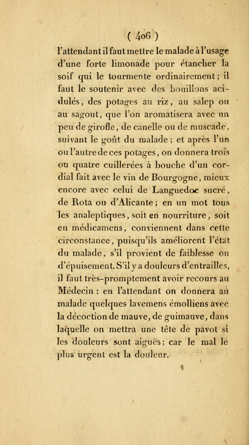 l'attendant il faut mettre le malade àl'usage d'une forte limonade pour étancher la soif qui le tourmente ordinairement; il faut le soutenir avec des bouillons aci- dulés, des potages au riz, au salep ou au sagout, que l'on aromatisera avec un peu de girofle, de canelle ou de muscade, suivant le goût du malade ; et après l'un ou l'autre de ces potages, on donnera trois ou quatre cuillerées à bouche d'un cor- dial fait avec le vin de Bourgogne, mieux encore avec celui de Languedoc sucré, de Rota ou d'Alicante ; en un mot tous les analeptiques, soit en nourriture, soit en médicamens, conviennent dans cette circonstance, puisqu'ils améliorent l'état du malade, s'il provient de faiblesse ou d'épuisement. S'il y a douleurs d'entrailles, il faut très-promptement avoir recours au Médecin : en l'attendant on donnera au malade quelques lavemens émolliens avec la décoction de mauve, de guimauve, dans laquelle on mettra une tête de pavot si les douleurs sont aiguës; car le mal le plus urgent est la douleur. «