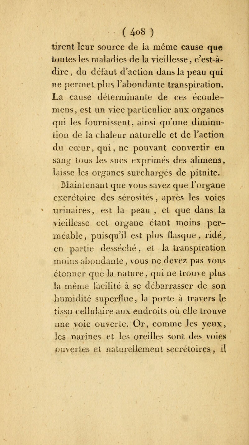 tirent leur source de la même cause que toutes les maladies de la vieillesse, c'est-à- dire, du défaut d'action dans la peau qui ne permet plus l'abondante transpiration, La cause déterminante de ces écoule- mens, est un vice particulier aux organes qui les fournissent, ainsi qu'une diminu- tion de la chaleur naturelle et de l'action du cœur, qui, ne pouvant convertir en sang tous les sucs exprimés des alimens, laisse les organes surchargés de pituite. Maintenant que vous savez que l'organe excrétoire des sérosités, après les voies urinaires, est la peau , et que dans la vieillesse cet organe étant moins per- méable, puisqu'il est plus flasque, ridé, en partie desséché, et la transpiration moins abondante, vous ne devez pas vous étonner que la nature, qui ne trouve plus la même facilité à se débarrasser de son humidité superflue, la porte à travers le tissu cellulaire aux endroits où elle trouve une voie ouverte. Or, comme les yeux, les narines et les oreilles sont des voies ouvertes et naturellement secrétaires, il
