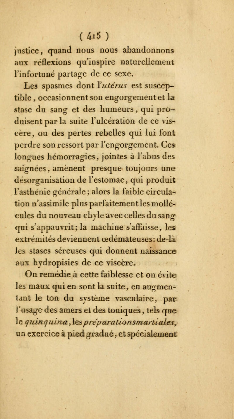 justice, quand nous nous abandonnons aux réflexions qu'inspire naturellement l'infortuné partage de ce sexe. Les spasmes dont Y utérus est suscep- tible , occasionnent son engorgement et la stase du sang et des humeurs, qui pro- duisent par la suite l'ulcération de ce vis- cère, ou des pertes rebelles qui lui font perdre son ressort par l'engorgement. Ces longues hémorragies, jointes à l'abus des saignées, amènent presque toujours une désorganisation de l'estomac, qui produit l'asthénie générale ; alors la faible circula- tion n'assimile plus parfaitement les mollé- cules du nouveau chyle avec celles du sançr qui s'appauvrit; la machine s'affaisse, les extrémités deviennent œdémateuses: de-là les stases séreuses qui donnent naissance aux hydropisies de ce viscère. On remédie à cette faiblesse et on évite les maux qui en sont la suite, en augmen- tant le ton du système vascuiaire, par l'usage des amers et des toniques, tels que le quinquina,\espréparationsma/tialest un exercice à pied gradué, et spécialement