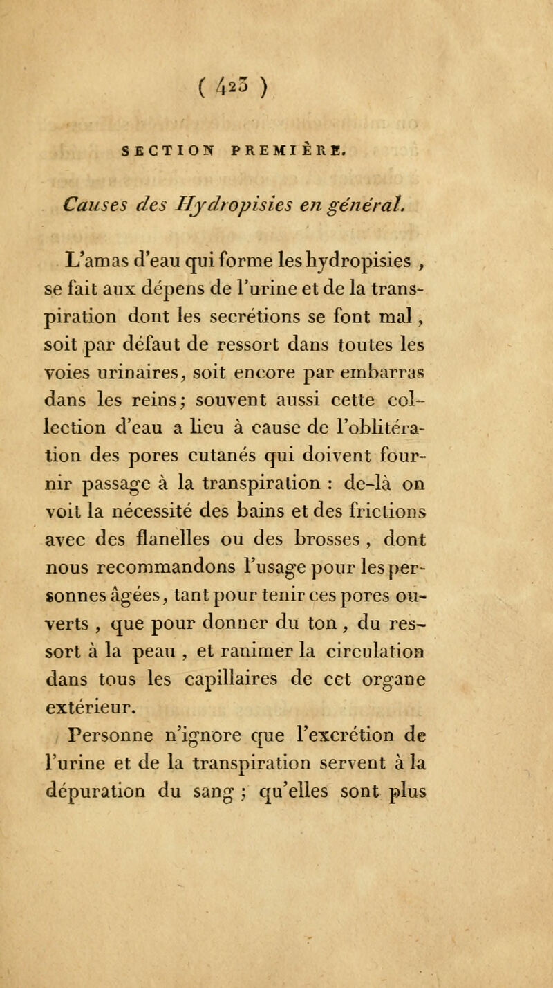 SECTION PREMIÈRE. Causes des Hjdropisies en général. L'amas d'eau qui forme les hydropisies , se fait aux dépens de l'urine et de la trans- piration dont les sécrétions se font mal, soit par défaut de ressort dans toutes les voies urinaires, soit encore par embarras dans les reins; souvent aussi cette col- lection d'eau a lieu à cause de l'oblitéra- tion des pores cutanés qui doivent four- nir passage à la transpiration : de-là on voit la nécessité des bains et des frictions avec des flanelles ou des brosses , dont nous recommandons l'usage pour les per- sonnes âgées, tant pour tenir ces pores ou- verts , que pour donner du ton, du res- sort à la peau , et ranimer la circulation dans tous les capillaires de cet organe extérieur. Personne n'ignore que l'excrétion de l'urine et de la transpiration servent à la dépuration du sang j qu'elles sont plus