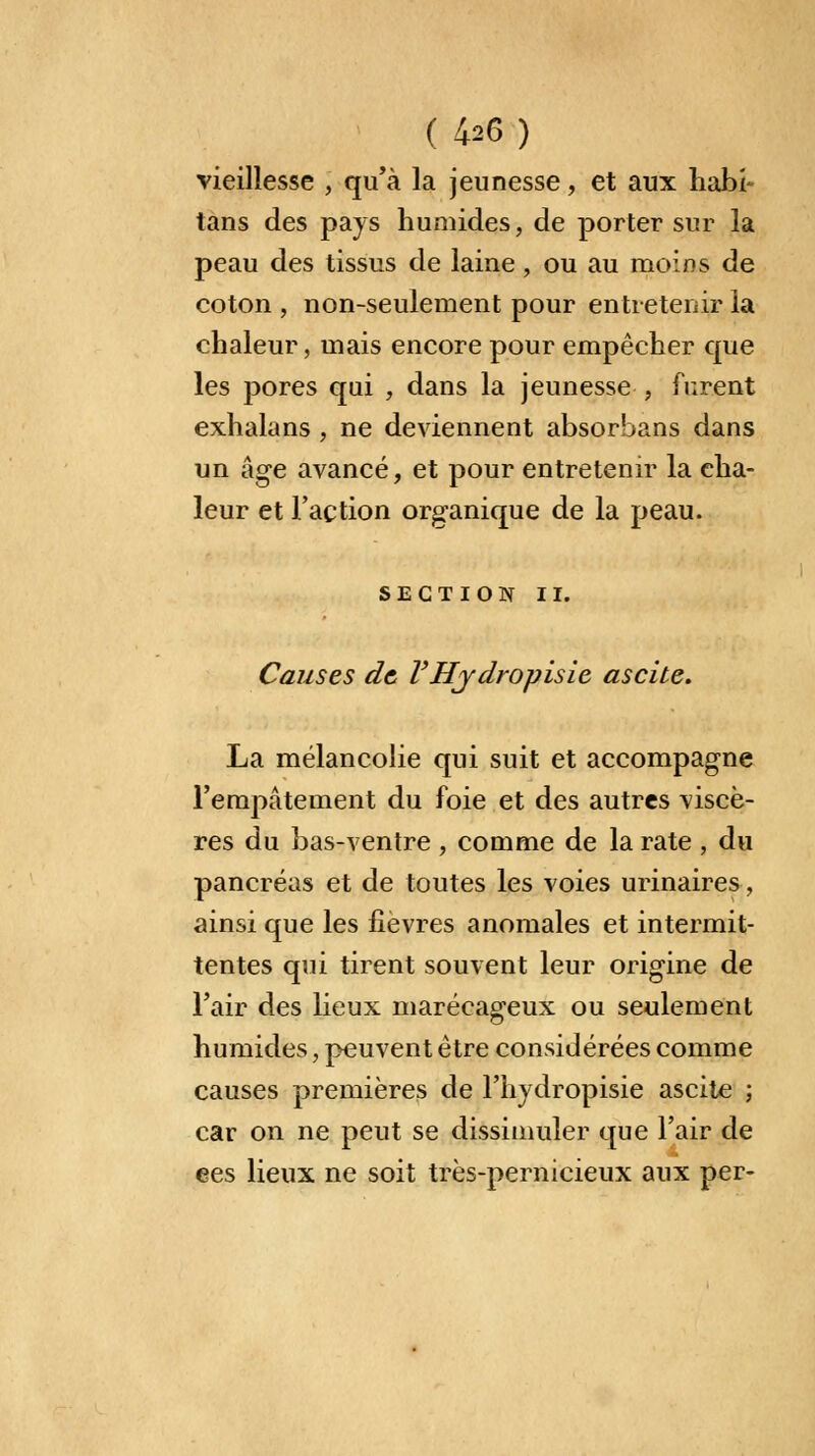 ( 4-26) vieillesse , qu'à la jeunesse, et aux habi- tans des pays humides, de porter sur la peau des tissus de laine, ou au moins de coton , non-seulement pour entretenir la chaleur, mais encore pour empêcher que les pores qui , dans la jeunesse , furent exhalans, ne deviennent absorbans dans un âge avancé, et pour entretenir la cha- leur et l'action organique de la peau. SECTION II. Causes de VHy dropisie ascite. La mélancolie qui suit et accompagne l'empâtement du foie et des autres viscè- res du bas-ventre , comme de la rate , du pancréas et de toutes les voies urinaires, ainsi que les fièvres anomales et intermit- tentes qui tirent souvent leur origine de l'air des lieux marécageux ou seulement humides, peuvent être considérées comme causes premières de l'hydropisie ascite ; car on ne peut se dissimuler que l'air de ees lieux ne soit très-pernicieux aux per-