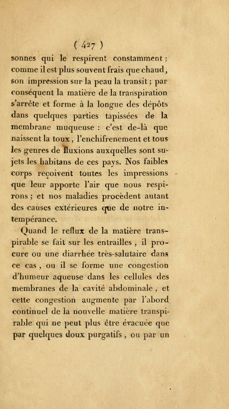 sonnes qui le respirent constamment ; comme il est plus souvent frais que chaud, son impression sur la peau la transit -, par conséquent la matière de la transpiration s'arrête et forme à la longue des dépôts dans quelques parties tapissées de la membrane muqueuse : c'est de-là que naissent la toux, Fenchifrenement et tous les genres de fluxions auxquelles sont su- jets les habitans de ces pays. Nos faibles corps reçoivent toutes les impressions que leur apporte l'air que nous respi- rons ; et nos maladies procèdent autant des causes extérieures que de notre in- tempérance. Quand le reflux de la matière trans- pirable se fait sur les entrailles , il pro- cure ou une diarrhée très-salutaire dans ce cas , ou il se forme une congestion d'humeur aqueuse dans les cellules des membranes de la cavité abdominale , et cette congestion augmente par l'abord continuel de la nouvelle matière transpi- rable qui ne peut plus être évacuée que par quelques doux purgatifs , ou par un