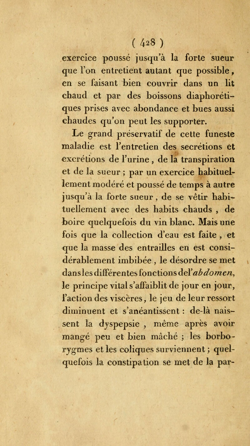 exercice poussé jusqu'à la forte sueur que l'on entretient autant que possible, en se faisant bien couvrir dans un lit chaud et par des boissons diaphoni- ques prises avec abondance et bues aussi chaudes qu'on peut les supporter. Le grand préservatif de cette funeste maladie est l'entretien des sécrétions et excrétions de l'urine , de la transpiration et de la sueur ; par un exercice habituel- lement modéré et poussé de temps à autre jusqu'à la forte sueur, de se vêtir habi- tuellement avec des habits chauds , de boire quelquefois du vin blanc. Mais une fois que la collection d'eau est faite , et que la masse des entrailles en est consi- dérablement imbibée , le désordre se met dansles différentes fonctions del'abdomen, le principe vital s'affaiblit de jour en jour, l'action des viscères, le jeu de leur ressort diminuent et s'anéantissent : de-là nais- sent la dyspepsie , même après avoir mangé peu et bien mâché ; les borbo- rygmes et les coliques surviennent ; quel- quefois la constipation se met de la par-