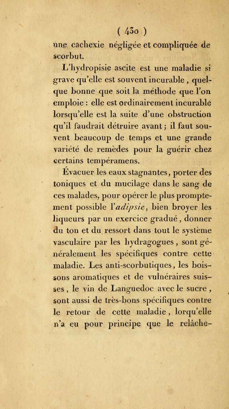 unve cachexie négligée et compliquée de scorbut. L'hydropisie ascite est une maladie si grave qu'elle est souvent incurable , quel- que bonne que soit la méthode que l'on emploie : elle est ordinairement incurable lorsqu'elle est la suite d'une obstruction qu'il faudrait détruire avant ; il faut sou- vent beaucoup de temps et une grande variété de remèdes pour la guérir chez certains tempéramens. Evacuer les eaux stagnantes, porter des toniques et du mucilage dans le sang de ces malades, pour opérer le plus prompte- ment possible Yadipsie, bien brojer les liqueurs par un exercice gradué, donner du ton et du ressort dans tout le système vasculaire par les hydragogues , sont gé- néralement les spécifiques contre cette maladie. Les anti-scorbutiques, les bois- sons aromatiques et de vulnéraires suis- ses , le vin de Languedoc avec le sucre , sont aussi de très-bons spécifiques contre le retour de cette maladie, lorqu'elle n'a eu pour principe que le relâche-