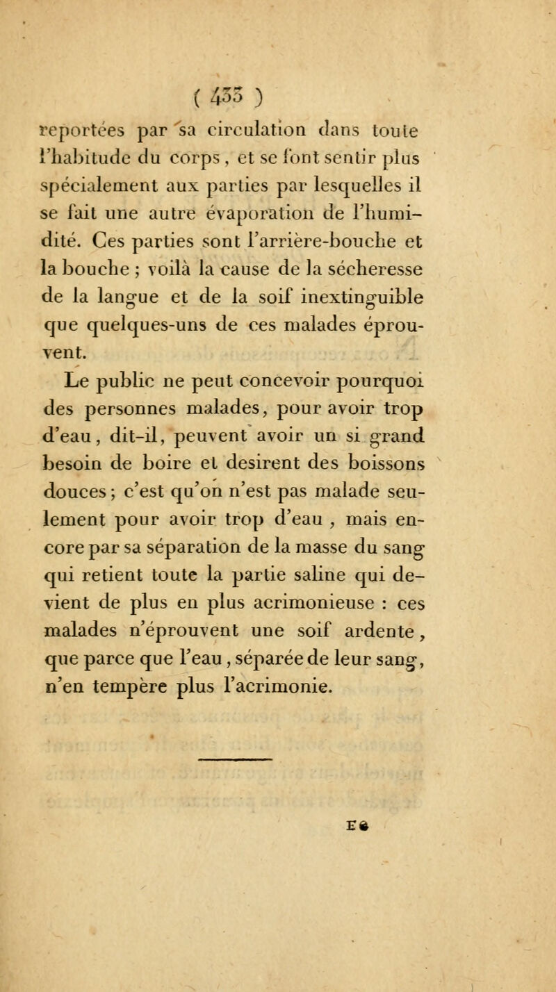 ( 435 ) reportées par sa circulation dans toute l'habitude du corps , et se l'ont sentir plus spécialement aux parties par lesquelles il se fait une autre évaporation de l'humi- dité. Ces parties sont l'arrière-bouche et la bouche ; voilà la cause de la sécheresse de la langue et de la soif inextinguible que quelques-uns de ces malades éprou- vent. Le public ne peut concevoir pourquoi des personnes malades, pour avoir trop d'eau, dit-il, peuvent avoir un si grand besoin de boire et désirent des boissons douces ; c'est qu'on n'est pas malade seu- lement pour avoir trop d'eau , mais en- core par sa séparation de la masse du sang qui retient toute la partie saline qui de- vient de plus en plus acrimonieuse : ces malades n'éprouvent une soif ardente, que parce que l'eau, séparée de leur sang-, n'en tempère plus l'acrimonie. E*