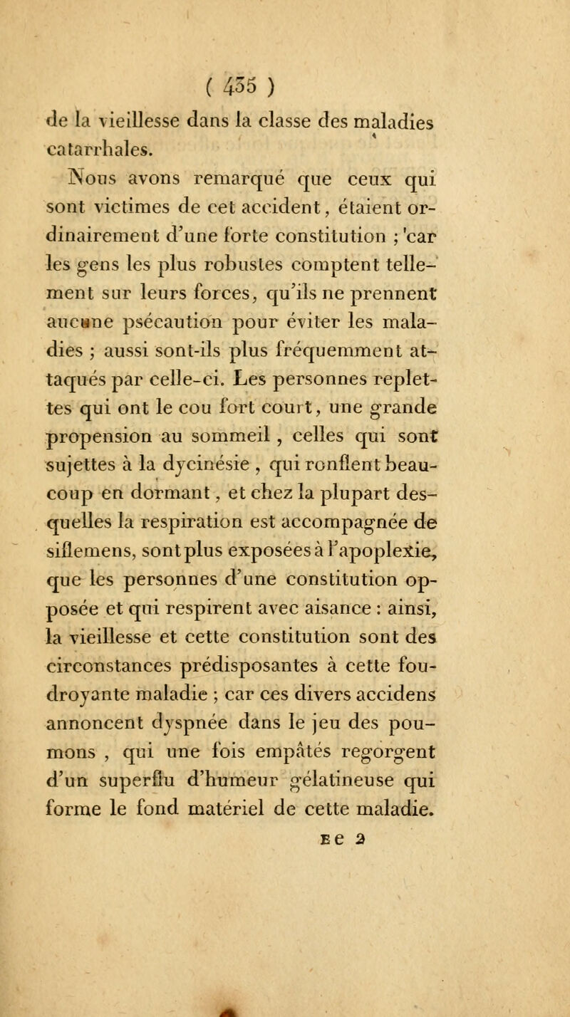 de la vieillesse dans la classe des maladies catarrhales. Nous avons remarqué que ceux qui sont victimes de cet accident, étaient or- dinairement d'une forte constitution ; 'car les gens les plus robustes comptent telle- ment sur leurs forces, qu'ils ne prennent aucune psécaution pour éviter les mala- dies ; aussi sont-ils plus fréquemment at- taqués par celle-ci. Les personnes replet- tes qui ont le cou fort court, une grande propension au sommeil , celles qui sont sujettes à la dycinésie , qui ronflent beau- coup en dormant, et chez la plupart des- quelles la respiration est accompagnée de siflemens, sont plus exposées à l'apoplexie, que les personnes d'une constitution op- posée et qui respirent avec aisance : ainsi, la vieillesse et cette constitution sont des circonstances prédisposantes à cette fou- droyante maladie ; car ces divers accidens annoncent dyspnée dans le jeu des pou- mons , qui une fois empâtés regorgent d'un superflu d'humeur gélatineuse qui forme le fond matériel de cette maladie. se a