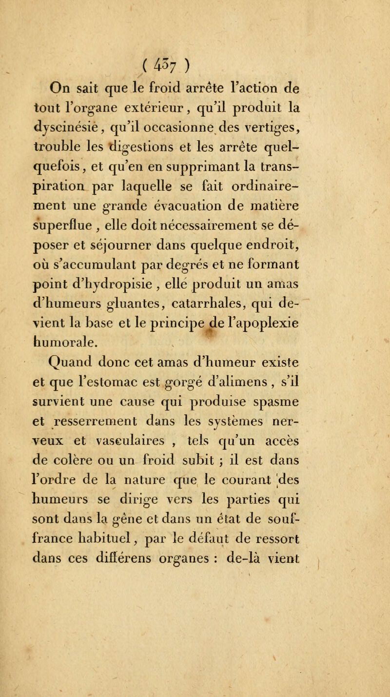 (4*7.) On sait que le froid arrête l'action de tout l'organe extérieur, qu'il produit la dyscinésiè, qu'il occasionne des vertiges, trouble les digestions et les arrête quel- quefois , et qu'en en supprimant la trans- piration par laquelle se fait ordinaire- ment une grande évacuation de matière superflue , elle doit nécessairement se dé- poser et séjourner dans quelque endroit, où s'accumulant par degrés et ne formant point d'hydropisie , elle produit un amas d'humeurs gluantes, catarrhales, qui de- vient la base et le principe^de l'apoplexie humorale. Quand donc cet amas d'humeur existe et que l'estomac est gorgé d'alimens , s'il survient une cause qui produise spasme et resserrement dans les systèmes ner- veux et vaseulaires , tels qu'un accès de colère ou un froid subit ; il est dans l'ordre de la nature que le courant 'des humeurs se dirige vers les parties qui sont dans la gêne et dans un état de souf- france habituel, par le défaut de ressort dans ces diflérens organes : de-là vient