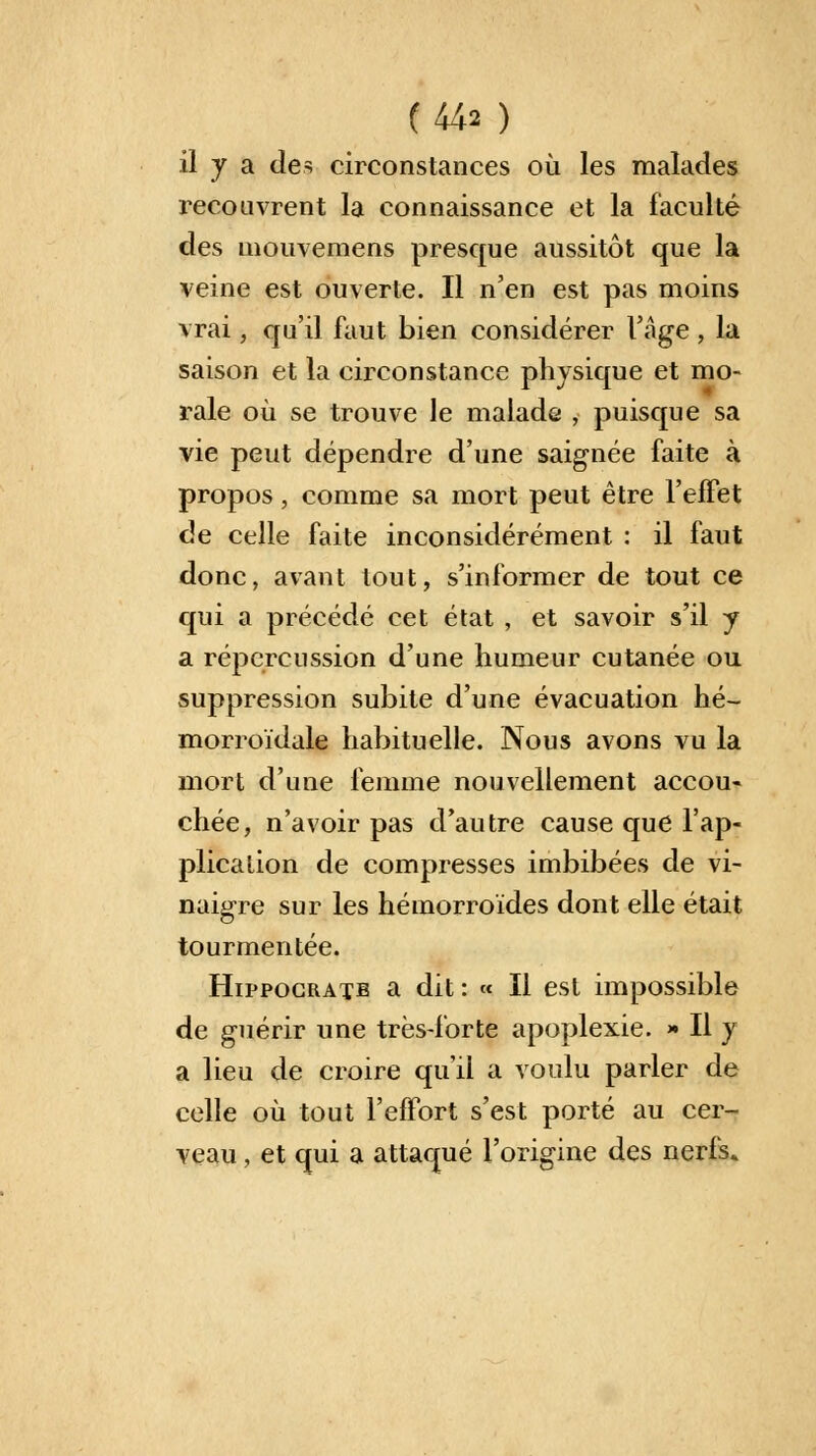 (M* ) il y a des circonstances où les malades recouvrent la connaissance et la faculté des mouvemens presque aussitôt que la veine est ouverte. Il n'en est pas moins vrai, qu'il faut bien considérer l'âge , la saison et la circonstance physique et mo- rale où se trouve le malade , puisque sa vie peut dépendre d'une saignée faite à propos, comme sa mort peut être l'effet de celle faite inconsidérément : il faut donc, avant tout, s'informer de tout ce qui a précédé cet état , et savoir s'il y a répercussion d'une humeur cutanée ou suppression subite d'une évacuation hé- morroïdale habituelle. Nous avons vu la mort d'une femme nouvellement accou- chée, n'avoir pas d'autre cause que l'ap- plication de compresses imbibées de vi- naigre sur les hémorroïdes dont elle était tourmentée. Hippocratb a dit : « Il est impossible de guérir une très-forte apoplexie. » Il y a lieu de croire qu'il a voulu parler de celle où tout l'effort s'est porté au cer- veau , et qui a attaqué l'origine des nerfs.