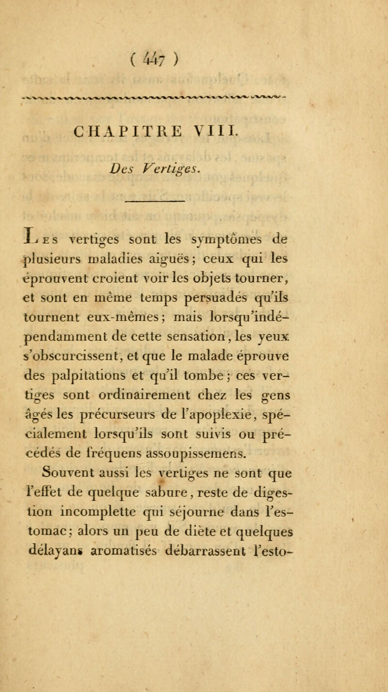 CHAPITRE VIII. Des Vertiges. JL e s vertiges sont les symptômes de plusieurs maladies aiguës; ceux qui les éprouvent croient voir les objets tourner, et sont en même temps persuadés qu'ils tournent eux-mêmes; mais lorsqu'indé- pendamment de cette sensation , les yeux s'obscurcissent, et que le malade éprouve des palpitations et qu'il tombe ; ces ver- tiges sont ordinairement chez les gens âgés les précurseurs de l'apoplexie, spé- cialement lorsqu'ils sont suivis ou pré- cédés de fréquens assoupissemens. Souvent aussi les vertiges ne sont que l'effet de quelque sabure, reste de diges- tion incomplette qui séjourne dans l'es- tomac: alors un peu de diète et quelques délayans aromatisés débarrassent l'esto-