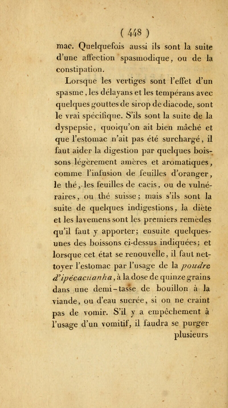 mac. Quelquefois aussi ils sont la suite d'une affection spasmodique, ou de la constipation. Lorsque les vertiges sont l'effet d'un spasme, les délayans et les tempérans avec quelques gouttes de sirop de diacode, sont le vrai spécifique. S'ils sont la suite de la dyspepsie, quoiqu'on ait bien mâché et que l'estomac n'ait pas été surchargé, il faut aider la digestion par quelques bois- sons légèrement amères et aromatiques, comme l'infusion de feuilles d'orang-er, le thé, les feuilles de cacis, ou de vulné- raires , ou thé suisse ; mais s'ils sont la suite de quelques indigestions, la diète et les lavemens sont les premiers remèdes qu'il faut y apporter; ensuite quelques- unes des boissons ci-dessus indiquées; et lorsque cet état se renouvelle, il faut net- toyer l'estomac par l'usage de la poudre d'ipécacua?iha, à la dose de quinze grains dans une demi-tasse de bouillon à la viande, ou d'eau sucrée, si on ne craint pas de vomir. S'il y a empêchement à l'usage d'un vomitif, il faudra se purger plusieurs