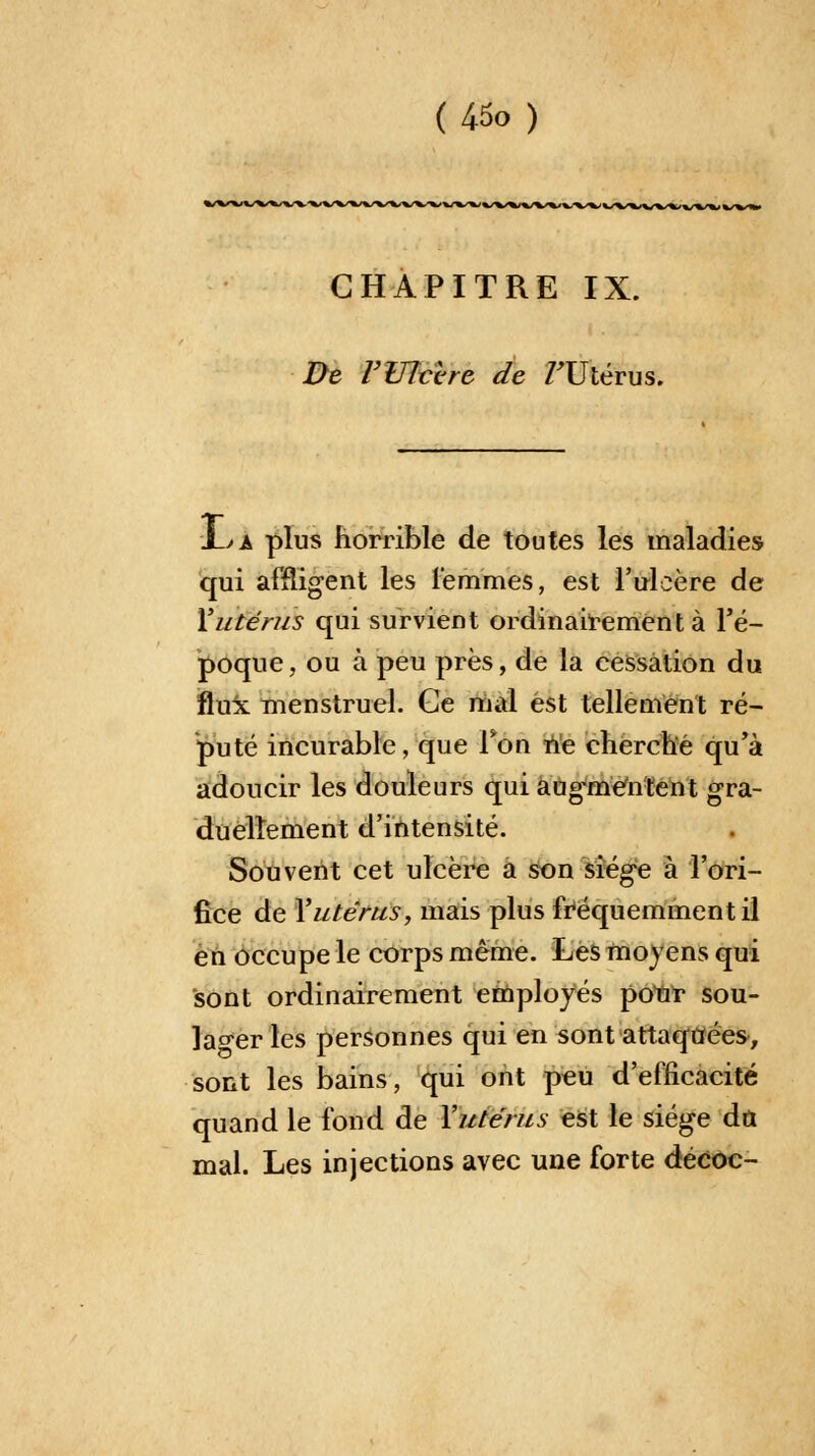 U5o ) CHAPITRE IX. De r Ulcère de /'Utérus. 1->a plus horrible de toutes les maladies qui affligent les femmes, est l'ulcère de Xutérus qui survient ordinairement à l'é- poque, ou à peu près, de la cessation du fluk menstruel. Ge mal est tellement ré- puté incurable, que Ton ne cherché qu'à adoucir les douleurs qui aug'meïiïent gra- duellement d'intensité. Souvent cet ulcère a son siège à l'ori- fice de Y utérus, mais plus fréquemment il en occupe le corps même. Les moyens qui sont ordinairement employés potn? sou- lager les personnes qui en sont attaquées, sont les bains, qui ont peu d'efficacité quand le fond de Y utérus est le siège dû mal. Les injections avec une forte décoc-