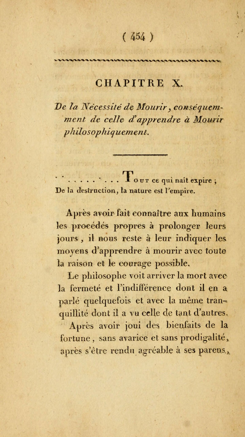 (A%) CHAPITRE X. De la Nécessité de Mourir , conséquent- ment de celle d'apprendre à Mourir philosophiquement. T . -1 ottt ce qui naît expire ; De la destruction, la nature est l'empire. Après avoir fait connaître aux humains les procédés propres à prolonger leurs jours , il nous reste à leur indiquer les moyens d'apprendre à mourir avec toute la raison et le courage possible. Le philosophe voit arriver la mort avec la fermeté et l'indifférence dont il en a parlé quelquefois et avec la même tran-= quillité dont il a vu celle de tant d'autres. Après avoir joui des bienfaits de la fortune , sans avarice et sans prodigalité,, après s'être rendu agréable à ses parens>