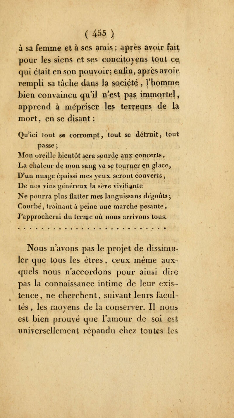 à sa femme et à ses amis ; après avoir fait pour les siens et ses concitoyens tout ce. qui était en son pouvoir; enfin, après avoir rempli sa tâche dans la société , l'homme bien convaincu qu'il n'est pas immortel, apprend à mépriser les terreurs de la mort, en se disant : Qu'ici tout se corrompt, tout se détruit, tout passe ; Mon oreille bientôt sera somulç aux concerts, La chaleur de mon sang va se tourner en glace, D'un nuage épaissi mes yeux seront couverts, De nos vins généreux la sève vivifiante Ne pourra plus flatter mes languissans dégoûts ; Courbé, traînant à peine une marche pesante, J'approcherai du terme où nous arrivons tous. Nous n'avons pas le projet de dissimu- ler que tous les êtres, ceux même aux- quels nous n'accordons pour ainsi dire pas la connaissance intime de leur exis- tence, ne cherchent, suivant leurs facul- tés , les moyens de la conserver. Il nous est bien prouvé que l'amour de soi est universellement répandu chez toutes les