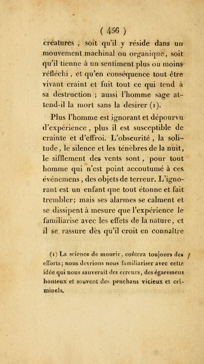 créatures , soit qu'il y réside dans un mouvement machinal ou organique, soit qu'il tienne à un sentiment plus ou moins réfléchi, et qu'en conséquence tout être vivant craint et fuit tout ce qui tend à sa destruction ; aussi l'homme sage at- tend-il la mort sans la désirer (1). Plus l'homme est ignorant et dépourvu d'expérience , plus il est susceptible de crainte et d'effroi. L'obscurité , la soli- tude, le silence et les ténèbres de la nuit, le sifflement des vents sont, pour tout homme qui n'est point accoutumé à ces événemens , des objets de terreur. L'igno- rant est un enfant que tout étonne et fait trembler; mais ses alarmes se calment et se dissipent à mesure que l'expérience le familiarise avec les effets de la nature, et il se rassure dès qu'il croit en connaître (1) La science de mourir, coûtera toujours de* / efforts; nous devrions nous familiariser avec celte idée qui nous sauverait des erreurs, des égaremens honteux et souvent des penchans vicieux et cri- minels.