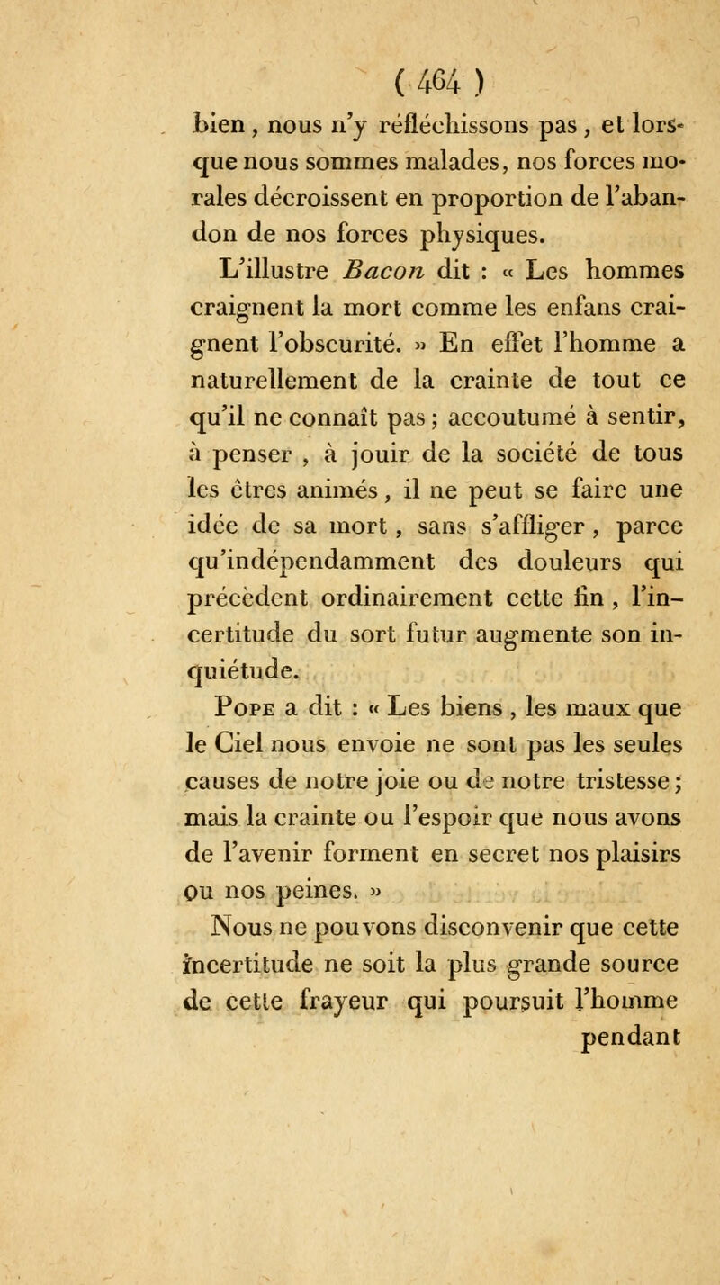 bien , nous n'y réfléchissons pas, et lors- que nous sommes malades, nos forces mo- rales décroissent en proportion de l'aban- don de nos forces physiques. L'illustre Bacon dit : « Les hommes craignent la mort comme les enfans crai- gnent l'obscurité. » En effet l'homme a naturellement de la crainte de tout ce qu'il ne connaît pas ; accoutumé à sentir, à penser , à jouir de la société de tous les êtres animés, il ne peut se faire une idée de sa mort, sans s'affliger , parce qu'indépendamment des douleurs qui précèdent ordinairement cette fin , l'in- certitude du sort futur augmente son in- quiétude. Pope a dit : « Les biens , les maux que le Ciel nous envoie ne sont pas les seules causes de notre joie ou de notre tristesse; mais la crainte ou l'espoir que nous avons de l'avenir forment en secret nos plaisirs Ou nos peines. » Nous ne pouvons disconvenir que cette incertitude ne soit la plus grande source de cette frayeur qui poursuit l'homme pendant