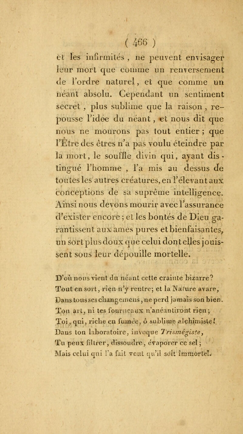 et les infirmités , ne peuvent envisager leur mort que comme un renversement de l'ordre naturel, et que comme un néant absolu. Cependant un sentiment secret , plus sublime que la raison , re- pousse l'idée du néant, et nous dit que nous ne mourons pas tout entier ; que l'Etre des êtres n'a pas voulu éteindre par la mort, le souffle divin qui, ayant dis - lingue l'homme , l'a mis au dessus de toutes les autres créatures, en l'élevant aux conceptions de sa suprême intelligence. Ainsi nous devons mourir avec l'assurance d'exister encore ; et les bontés de Dieu ga- rantissent aux âmes pures et bienfaisantes, un sort plus doux que celui don t elles jouis- sent sous leur dépouille mortelle. D'où nous vient du béant cette crainte bizarre? Tout en sort, rien n'y rentre; et la ÎNalure avare, Dans tousses changemens, ne perd jamais son bien. Ton ait, ni tes fourneaux n'anéantiront rien; Toi, qui, riche en fumée, ô sublime alchimiste! Dans ion laboratoire, invoque 7'rismégiste, Tu peux filtrer, dissoudre , évaporer ce sel ; Mais celui qui !'a fait veut qu'il soit immortel.