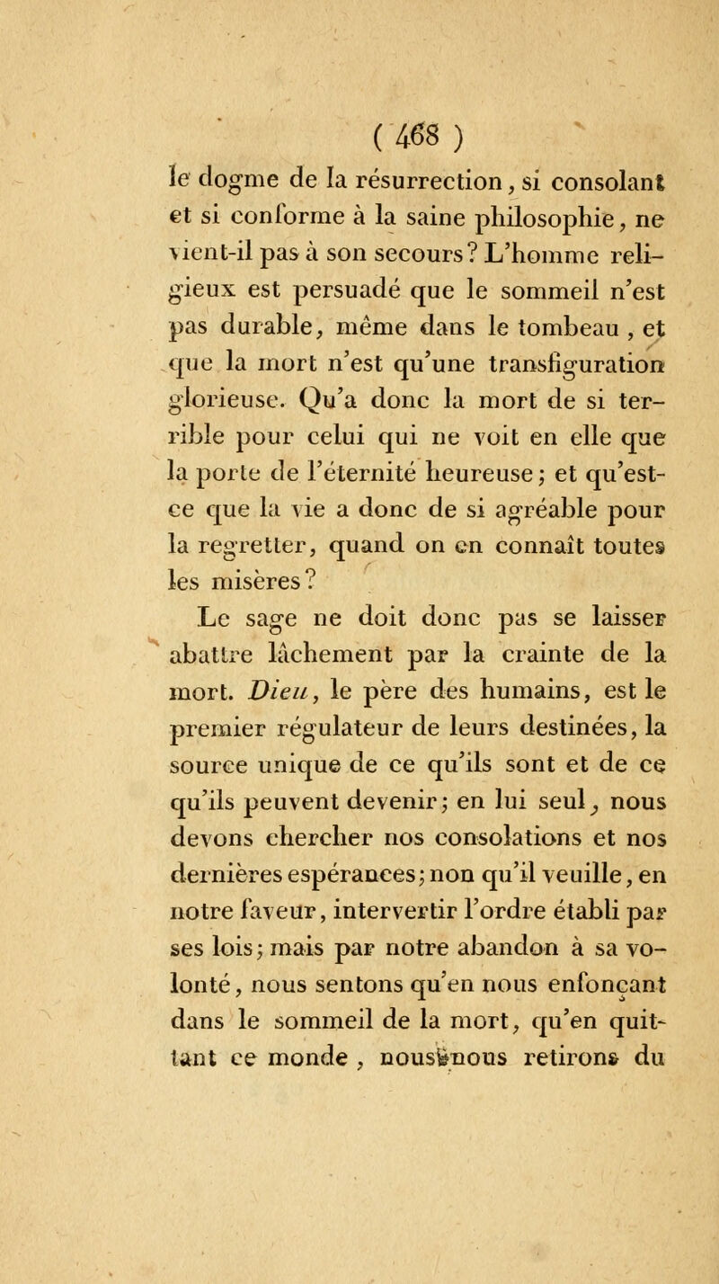( tâs ) le dogme de la résurrection, si consolant et si conforme à la saine philosophie, ne vient-il pas à son secours? L'homme reli- gieux est persuadé que le sommeil n'est pas durable, même dans le tombeau , et que la mort n'est qu'une transfiguration glorieuse. Qu'a donc la mort de si ter- rible pour celui qui ne voit en elle que la porte de l'éternité heureuse; et qu'est- ce que la vie a donc de si agréable pour la regretter, quand on en connaît toutes les misères? Le sage ne doit donc pas se laisser abattre lâchement par la crainte de la mort. Dieu, le père des humains, est le premier régulateur de leurs destinées, la source unique de ce qu'ils sont et de ce qu'ils peuvent devenir; en lui seul^ nous devons chercher nos consolations et nos dernières espérances; non qu'il veuille, en notre faveur, intervertir l'ordre établi par ses lois ; mais par notre abandon à sa vo- lonté, nous sentons qu'en nous enfonçant dans le sommeil de la mort, qu'en quit- tant ce monde , nousfènous retirons du