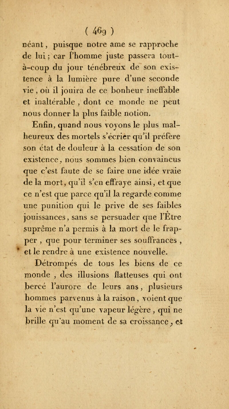 néant, puisque notre ame se rapproche de lui ; car l'homme juste passera tout- à-coup du jour ténébreux de son exis- tence à la lumière pure d'une seconde vie, où il jouira de ce bonheur ineffable et inaltérable , dont ce monde ne peut nous donner la plus faible notion. Enfin, quand nous voyons le plus mal- heureux des mortels s'écrier qu'il préfère son état de douleur à la cessation de son existence, nous sommes bien convaincus que c'est faute de se faire une idée vraie de la mort, qu'il s'en effraye ainsi, et que ce n'est que parce qu'il la regarde comme une punition qui le prive de ses faibles jouissances, sans se persuader que l'Etre suprême n'a permis à la mort de le frap- per , que pour terminer ses souffrances , * et le rendre à une existence nouvelle. Détrompés de tous les biens de ce monde , des illusions flatteuses qui ont bercé l'aurore de leurs ans, plusieurs hommes parvenus à la raison , voient que Ja vie n'est qu'une vapeur légère , qui ne brille qu'au moment de sa croissance; £t