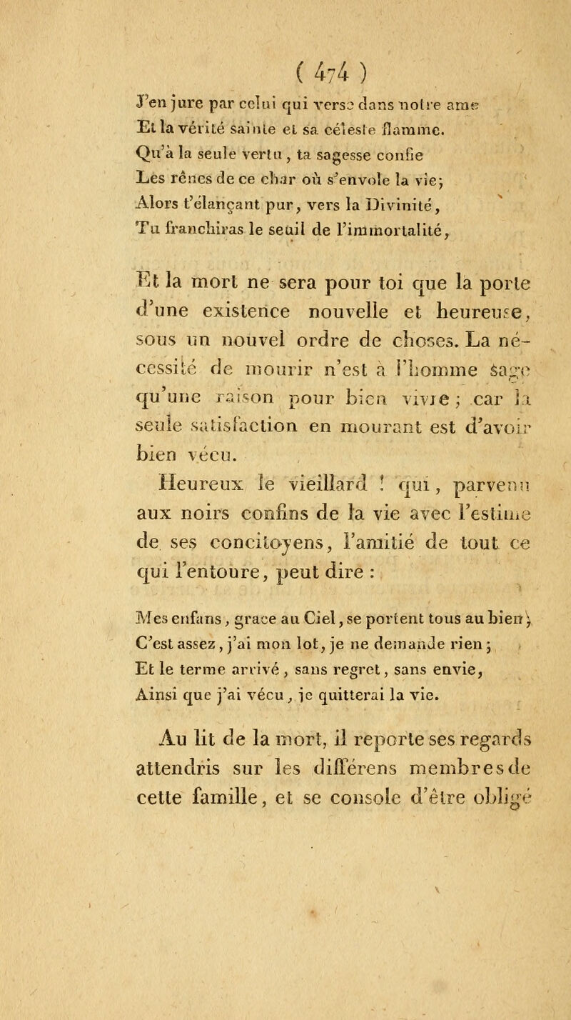 J'en jure par celui qui yersb dans noire aratr Ella vérité sainte el sa céleste flamme. Qu'à la seule vertu , ta sagesse confie Les rênes de ce char où s'envole la vie; Alors t'élançant pur, vers la Divinité, Tu franchiras le seuil de l'immortalité, Et la mort ne sera pour toi que la porte d'une existence nouvelle et heureuse, sous un nouvel ordre de choses. La né- cessité de mourir n'est à l'homme sar*;e qu'une raison pour bien vivie; car la seule satisfaction en mourant est d'avoir bien vécu. Heureux le vieillard î qui, parvenu aux noirs confins de la vie avec l'estime de ses concitoyens, l'amitié de tout ce qui l'entoure, peut dire : Mes enfans, grâce au Ciel, se portent tous au bien ; C'est assez, j'ai mon lot, je ne demande rien; Et le terme arrivé, sans regret, sans envie, Ainsi que j'ai vécu, je quitterai la vie. Au lit de la mort, il reporte ses regards attendris sur les diiïerens membres de cette famille, et se console d'être obligé