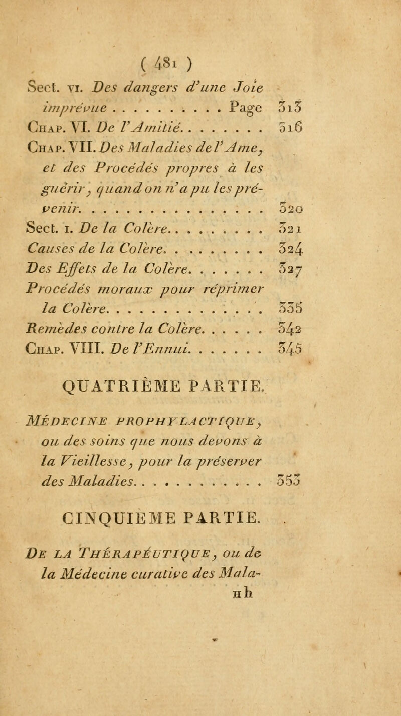 (48. ) Sect. vi. Des dangers d'une Joie imprévue Page 5i5 Ciiap. VI. De F Amitié 016 Chap. VII. Des Maladies de VAme, et des Procédés propres à les guérir} quand on n'a pu les pré- venir. 020 Sect. 1. De la Colère 521 Causes de la Colère 324 Des Effets de la Colère 527 Procédés moraux pour réprimer la Colère 555 Remèdes contre la Colère 5^2 Chap. VIII. De l'Ennui 34-5 QUATRIÈME PARTIE. MÉDECINE PROPHYLACTIQUE, ou des soins que nous devons à la Vieillesse, pour la préserver des Maladies 555 CINQUIEME PARTIE. De la Thérapeutique y ou de- là Médecine curative des Mala- Hh