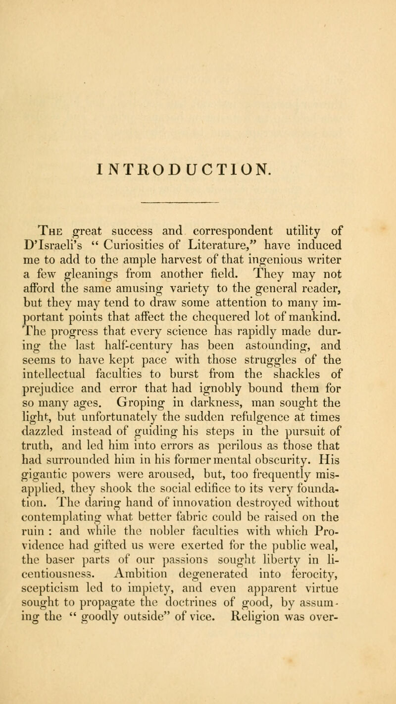 INTRODUCTION. The great success and correspondent utility of DTsraeli's  Curiosities of Literature, have induced me to add to the ample harvest of that ingenious writer a few gleanings from another field. They may not afford the same amusing variety to the general reader, but they may tend to draw some attention to many im- portant points that affect the chequered lot of mankind. The progress that every science has rapidly made dur- ing the last half-century has been astounding, and seems to have kept pace with those struggles of the intellectual faculties to burst from the shackles of prejudice and error that had ignobly bound them for so many ages. Groping in darkness, man sought the light, but unfortunately the sudden refulgence at times dazzled instead of guiding his steps in the pursuit of truth, and led him into errors as perilous as those that had surrounded him in his former mental obscurity. His gigantic powers were aroused, but, too frequently mis- applied, they shook the social edifice to its very founda- tion. The daring hand of innovation destroyed without contemplating what better fabric could be raised on the ruin : and while the nobler faculties with which Pro- vidence had gifted us were exerted for the public weal, the baser parts of our passions sought liberty in li- centiousness. Ambition degenerated into ferocity, scepticism led to impiety, and even apparent virtue sought to propagate the doctrines of good, by assum- ing the  goodly outside of vice. Religion was over-