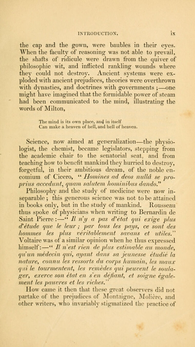 the cap and the gown, were baubles in their eyes. When the faculty of reasoning was not able to prevail, the shafts of ridicule were drawn from the quiver of philosophic wit, and inflicted rankling wounds where they could not destroy. Ancient systems were ex- ploded with ancient prejudices, theories were overthrown with dynasties, and doctrines with governments ;—one might have imagined that the formidable power of steam had been communicated to the mind, illustrating the words of Milton, The mind is its own place, and in itself Can make a heaven of hell, and hell of heaven. Science, now aimed at generalization—the physio- logist, the chemist, became legislators, stepping from the academic chair to the senatorial seat, and from teaching how to benefit mankind they hurried to destroy, forgetful, in their ambitious dream, of the noble en- comium of Cicero,  Homines ad deos nulla se pro- prius accedunt, quam salutem hominibus dando. Philosophy and the study of medicine were now in- separable ; this generous science was not to be attained in books only, but in the study of mankind. Rousseau thus spoke of physicians when writing to Bernardin de Saint Pierre :— 11 riy a pas d'etat qui exige plus d'etude que le leur; par tous les pays, ce sont des homines les plus veritablement savans et utiles.''' Voltaire was of a similar opinion when he thus expressed himself:— 11 nest rien de plus estimable au monde, quun medecin qui, ayant dans sa jeunesse etudie la nature, connu les ressorts du corps humain, les maux <l ii le tourmentent, les remedes qui peuvent le soula- ger, e.rerce son etat en s'en defiant, et soigne egale- ment les pauvres et les riches. How came it then that these great observers did not partake of the prejudices of Montaigne, Moliere, and other writers, who invariably stigmatized the practice of