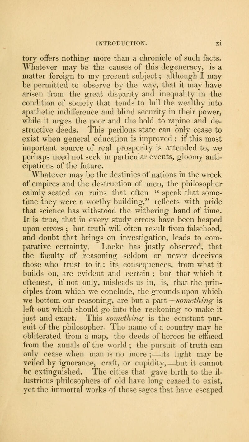 tory offers nothing more than a chronicle of such facts. Whatever may be the causes of this degeneracy, is a matter foreign to my present subject; although I may be permitted to observe by the way, that it may have arisen from the great disparity and inequality in the condition of society that tends to lull the wealthy into apathetic indifference and blind security in their power, while it urges the poor and the bold to rapine and de- structive deeds. This perilous state can only cease to exist when general education is improved : if this most important source of real prosperity is attended to, we perhaps need not seek in particular events, gloomy anti- cipations of the future. Whatever may be the destinies of nations in the wreck of empires and the destruction of men, the philosopher calmly seated on ruins that often  speak that some- time they were a worthy building, reflects with pride that science has withstood the withering- hand of time. It is true, that in every study errors have been heaped upon errors ; but truth will often result from falsehood, and doubt that brings on investigation, leads to com- parative certainty. Locke has justly observed, that the faculty of reasoning seldom or never deceives those who trust to it: its consequences, from what it builds on, are evident and certain ; but that which it oftenest, if not only, misleads us in, is, that the prin- ciples from which we conclude, the grounds upon which we bottom our reasoning, are but a part—sometluiig is left out which should go into the reckoning to make it just and exact. This something is the constant pur- suit of the philosopher- The name of a country may be obliterated from a map, the deeds of heroes be effaced from the annals of the world ; the pursuit of truth can only cease when man is no more ;—its light may be veiled by ignorance, craft, or cupidity,—but it cannot be extinguished. The cities that gave birth to the il- lustrious philosophers of old have long ceased to exist, yet the immortal works of those sages that have escaped