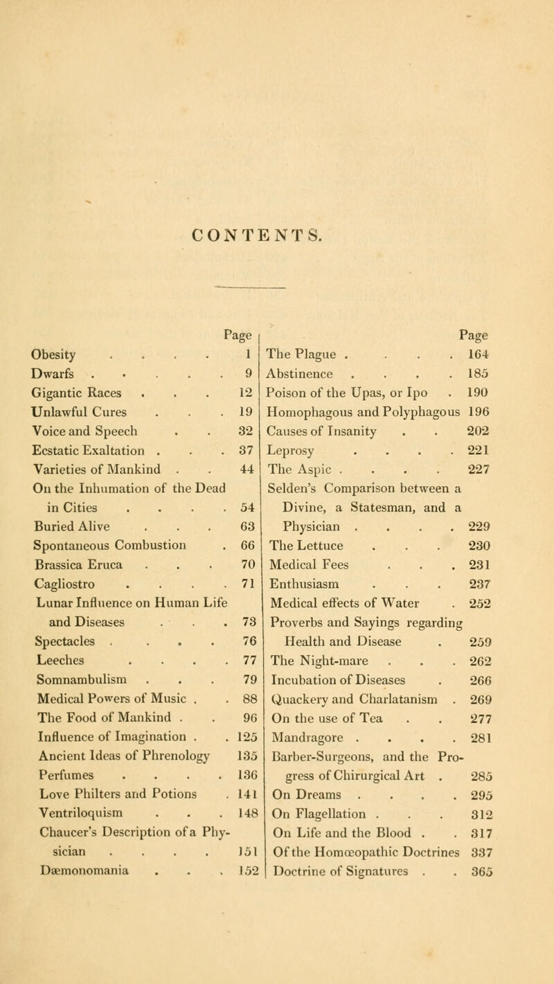 CONTENTS. Page Obesity .... 1 Dwarfs ..... 9 Gigantic Races . . . 12 Unlawful Cures . . .19 Voice and Speech . . 32 Ecstatic Exaltation . . .37 Varieties of Mankind . . 44 On the Inhumation of the Dead in Cities . . . .54 Buried Alive ... 63 Spontaneous Combustion . 66 Brassica Eruca ... 70 Cagliostro . . . .71 Lunar Influence on Human Life and Diseases . . .73 Spectacles ... 76 Leeches . . . .77 Somnambulism ... 79 Medical Powers of Music . . 88 The Food of Mankind . . 96 Influence of Imagination . . 125 Ancient Ideas of Phrenology 135 Perfumes . . . .136 Love Philters and Potions . 141 Ventriloquism . . . 148 Chaucer's Description of a Phy- sician . . . . J51 Daemonomania . . .152 Page The Plague . ... 164 Abstinence .... 185 Poison of the Upas, or Ipo . 190 Homophagous andPolyphagous 196 Causes of Insanity . . 202 Leprosy . . . .221 The Aspic .... 227 Selden's Comparison between a Divine, a Statesman, and a Physician . . . .229 The Lettuce ... 230 Medical Fees . . .231 Enthusiasm . . . 237 Medical effects of Water . 252 Proverbs and Sayings regarding Health and Disease . 259 The Night-mare . . . 262 Incubation of Diseases . 266 Quackery and Charlatanism . 269 On the use of Tea . . 277 Mandragore . . . .281 Barber-Surgeons, and the Pro- gress of Chirurgical Art . 285 On Dreams .... 295 On Flagellation . . . 312 On Life and the Blood . .317 Of the Homoeopathic Doctrines 337 Doctrine of Signatures . . 365