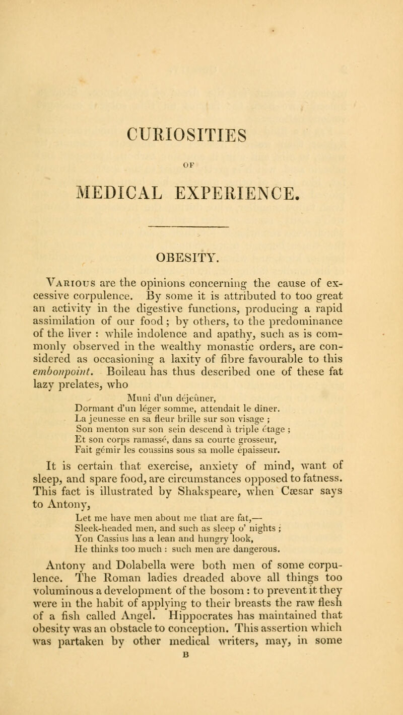 CURIOSITIES OF MEDICAL EXPERIENCE. OBESITY Various are the opinions concerning the cause of ex- cessive corpulence. By some it is attributed to too great an activity in the digestive functions, producing a rapid assimilation of our food; by others, to the predominance of the liver : 'while indolence and apathy, such as is com- monly observed in the wealthy monastic orders, are con- sidered as occasioning a laxity of fibre favourable to this embonpoint. Boileau has thus described one of these fat lazy prelates, who Muni d'un dejeuner, Dormant d'un leger somme, attendait le diner. La jeunesse en sa fleur brille sur son visage ; Son menton sur son sein descend a triple ttage ; Et son corps ramasse, dans sa courte grosseur, Fait gemir les conssins sous sa molle epaisseur. It is certain that exercise, anxiety of mind, want of sleep, and spare food, are circumstances opposed to fatness. This fact is illustrated by Shakspeare, when Ctesar says to Antony, Let me have men about me that are fat,— Sleek-headed men, and such as sleep o' nights ; Yon Cassius has a lean and hungry look, He thinks too much : such men are dangerous. Antony and Dolabella were both men of some corpu- lence. The Roman ladies dreaded above all things too voluminous a development of the bosom : to prevent it they were in the habit of applying to their breasts the raw flesh of a fish called Angel. Hippocrates has maintained that obesity was an obstacle to conception. This assertion which was partaken by other medical writers, may, in some B